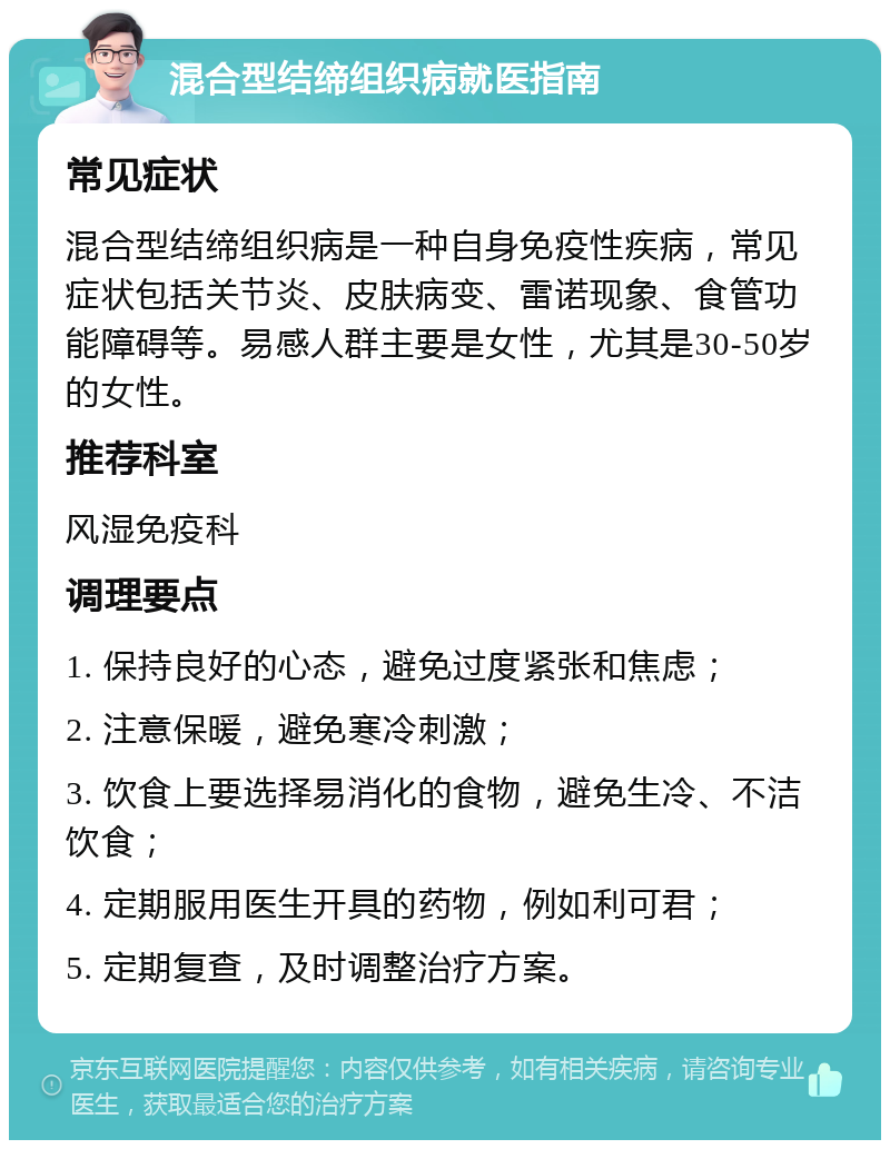 混合型结缔组织病就医指南 常见症状 混合型结缔组织病是一种自身免疫性疾病，常见症状包括关节炎、皮肤病变、雷诺现象、食管功能障碍等。易感人群主要是女性，尤其是30-50岁的女性。 推荐科室 风湿免疫科 调理要点 1. 保持良好的心态，避免过度紧张和焦虑； 2. 注意保暖，避免寒冷刺激； 3. 饮食上要选择易消化的食物，避免生冷、不洁饮食； 4. 定期服用医生开具的药物，例如利可君； 5. 定期复查，及时调整治疗方案。