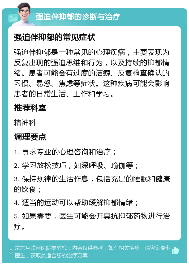 强迫伴抑郁的诊断与治疗 强迫伴抑郁的常见症状 强迫伴抑郁是一种常见的心理疾病，主要表现为反复出现的强迫思维和行为，以及持续的抑郁情绪。患者可能会有过度的洁癖、反复检查确认的习惯、易怒、焦虑等症状。这种疾病可能会影响患者的日常生活、工作和学习。 推荐科室 精神科 调理要点 1. 寻求专业的心理咨询和治疗； 2. 学习放松技巧，如深呼吸、瑜伽等； 3. 保持规律的生活作息，包括充足的睡眠和健康的饮食； 4. 适当的运动可以帮助缓解抑郁情绪； 5. 如果需要，医生可能会开具抗抑郁药物进行治疗。