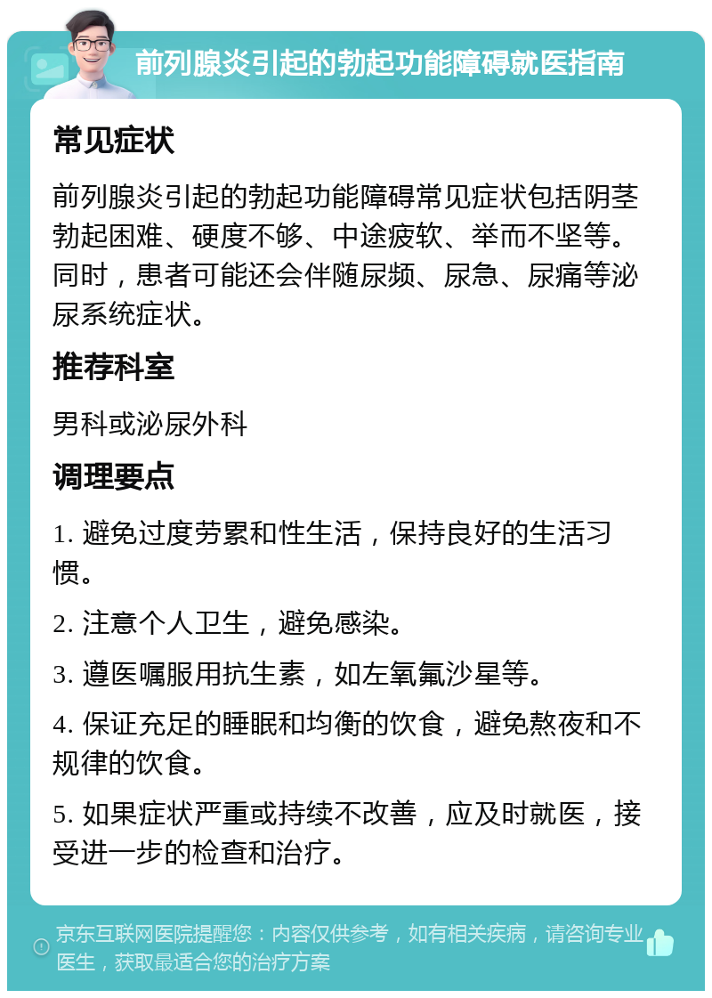 前列腺炎引起的勃起功能障碍就医指南 常见症状 前列腺炎引起的勃起功能障碍常见症状包括阴茎勃起困难、硬度不够、中途疲软、举而不坚等。同时，患者可能还会伴随尿频、尿急、尿痛等泌尿系统症状。 推荐科室 男科或泌尿外科 调理要点 1. 避免过度劳累和性生活，保持良好的生活习惯。 2. 注意个人卫生，避免感染。 3. 遵医嘱服用抗生素，如左氧氟沙星等。 4. 保证充足的睡眠和均衡的饮食，避免熬夜和不规律的饮食。 5. 如果症状严重或持续不改善，应及时就医，接受进一步的检查和治疗。