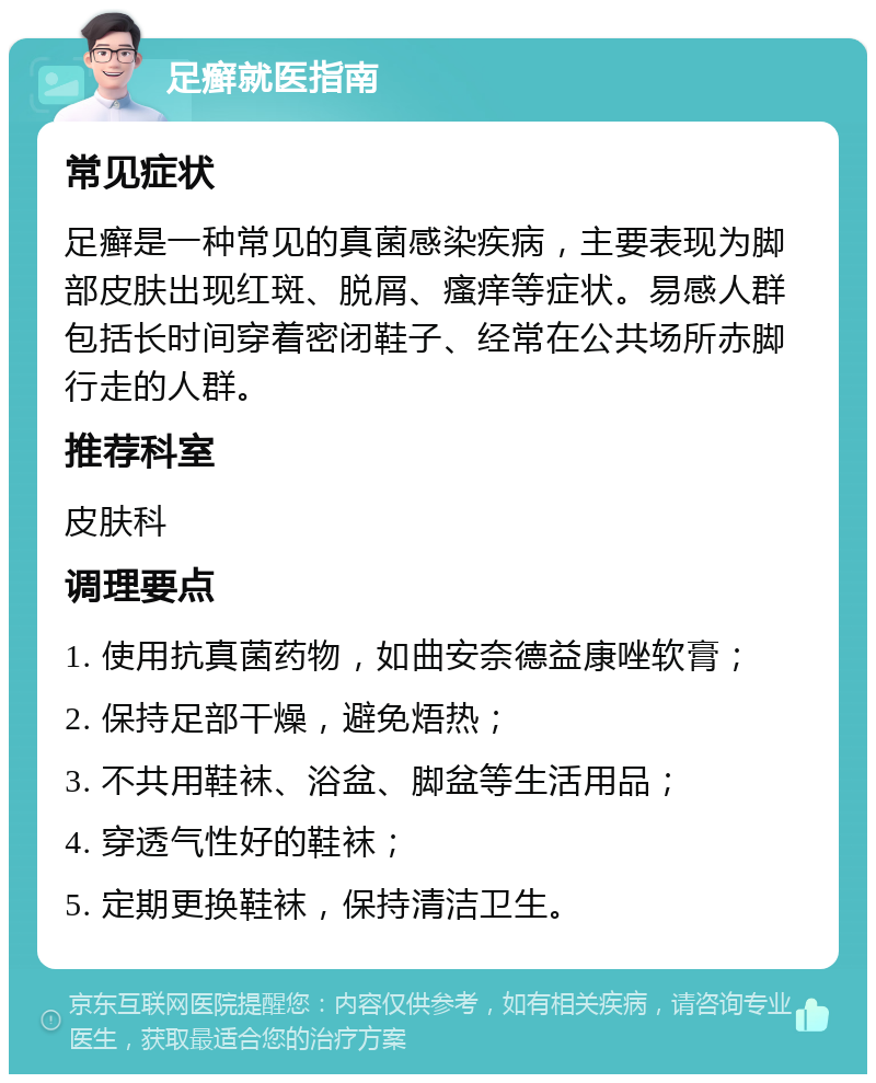 足癣就医指南 常见症状 足癣是一种常见的真菌感染疾病，主要表现为脚部皮肤出现红斑、脱屑、瘙痒等症状。易感人群包括长时间穿着密闭鞋子、经常在公共场所赤脚行走的人群。 推荐科室 皮肤科 调理要点 1. 使用抗真菌药物，如曲安奈德益康唑软膏； 2. 保持足部干燥，避免焐热； 3. 不共用鞋袜、浴盆、脚盆等生活用品； 4. 穿透气性好的鞋袜； 5. 定期更换鞋袜，保持清洁卫生。