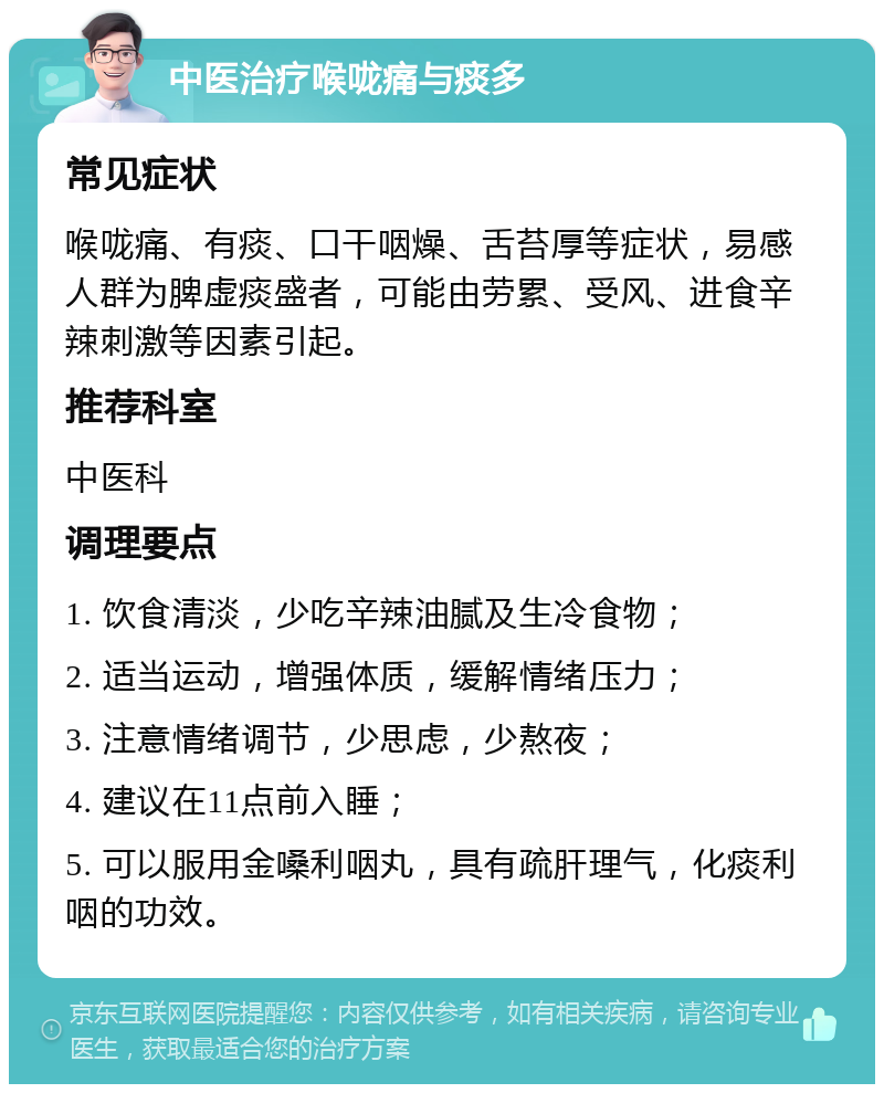 中医治疗喉咙痛与痰多 常见症状 喉咙痛、有痰、口干咽燥、舌苔厚等症状，易感人群为脾虚痰盛者，可能由劳累、受风、进食辛辣刺激等因素引起。 推荐科室 中医科 调理要点 1. 饮食清淡，少吃辛辣油腻及生冷食物； 2. 适当运动，增强体质，缓解情绪压力； 3. 注意情绪调节，少思虑，少熬夜； 4. 建议在11点前入睡； 5. 可以服用金嗓利咽丸，具有疏肝理气，化痰利咽的功效。