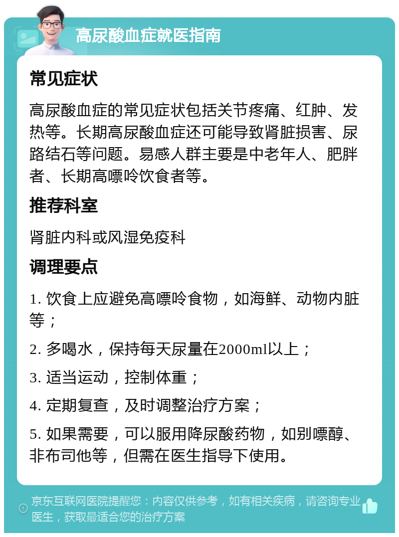 高尿酸血症就医指南 常见症状 高尿酸血症的常见症状包括关节疼痛、红肿、发热等。长期高尿酸血症还可能导致肾脏损害、尿路结石等问题。易感人群主要是中老年人、肥胖者、长期高嘌呤饮食者等。 推荐科室 肾脏内科或风湿免疫科 调理要点 1. 饮食上应避免高嘌呤食物，如海鲜、动物内脏等； 2. 多喝水，保持每天尿量在2000ml以上； 3. 适当运动，控制体重； 4. 定期复查，及时调整治疗方案； 5. 如果需要，可以服用降尿酸药物，如别嘌醇、非布司他等，但需在医生指导下使用。