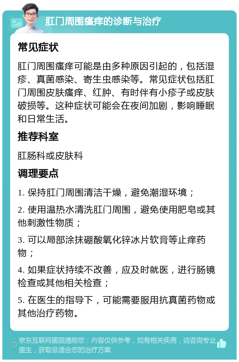 肛门周围瘙痒的诊断与治疗 常见症状 肛门周围瘙痒可能是由多种原因引起的，包括湿疹、真菌感染、寄生虫感染等。常见症状包括肛门周围皮肤瘙痒、红肿、有时伴有小疹子或皮肤破损等。这种症状可能会在夜间加剧，影响睡眠和日常生活。 推荐科室 肛肠科或皮肤科 调理要点 1. 保持肛门周围清洁干燥，避免潮湿环境； 2. 使用温热水清洗肛门周围，避免使用肥皂或其他刺激性物质； 3. 可以局部涂抹硼酸氧化锌冰片软膏等止痒药物； 4. 如果症状持续不改善，应及时就医，进行肠镜检查或其他相关检查； 5. 在医生的指导下，可能需要服用抗真菌药物或其他治疗药物。