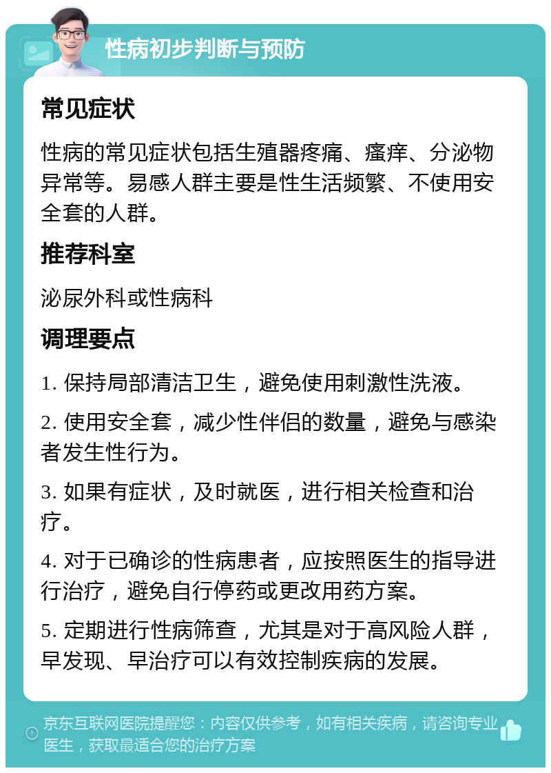 性病初步判断与预防 常见症状 性病的常见症状包括生殖器疼痛、瘙痒、分泌物异常等。易感人群主要是性生活频繁、不使用安全套的人群。 推荐科室 泌尿外科或性病科 调理要点 1. 保持局部清洁卫生，避免使用刺激性洗液。 2. 使用安全套，减少性伴侣的数量，避免与感染者发生性行为。 3. 如果有症状，及时就医，进行相关检查和治疗。 4. 对于已确诊的性病患者，应按照医生的指导进行治疗，避免自行停药或更改用药方案。 5. 定期进行性病筛查，尤其是对于高风险人群，早发现、早治疗可以有效控制疾病的发展。