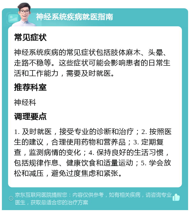 神经系统疾病就医指南 常见症状 神经系统疾病的常见症状包括肢体麻木、头晕、走路不稳等。这些症状可能会影响患者的日常生活和工作能力，需要及时就医。 推荐科室 神经科 调理要点 1. 及时就医，接受专业的诊断和治疗；2. 按照医生的建议，合理使用药物和营养品；3. 定期复查，监测病情的变化；4. 保持良好的生活习惯，包括规律作息、健康饮食和适量运动；5. 学会放松和减压，避免过度焦虑和紧张。