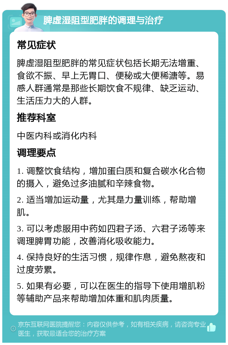 脾虚湿阻型肥胖的调理与治疗 常见症状 脾虚湿阻型肥胖的常见症状包括长期无法增重、食欲不振、早上无胃口、便秘或大便稀溏等。易感人群通常是那些长期饮食不规律、缺乏运动、生活压力大的人群。 推荐科室 中医内科或消化内科 调理要点 1. 调整饮食结构，增加蛋白质和复合碳水化合物的摄入，避免过多油腻和辛辣食物。 2. 适当增加运动量，尤其是力量训练，帮助增肌。 3. 可以考虑服用中药如四君子汤、六君子汤等来调理脾胃功能，改善消化吸收能力。 4. 保持良好的生活习惯，规律作息，避免熬夜和过度劳累。 5. 如果有必要，可以在医生的指导下使用增肌粉等辅助产品来帮助增加体重和肌肉质量。