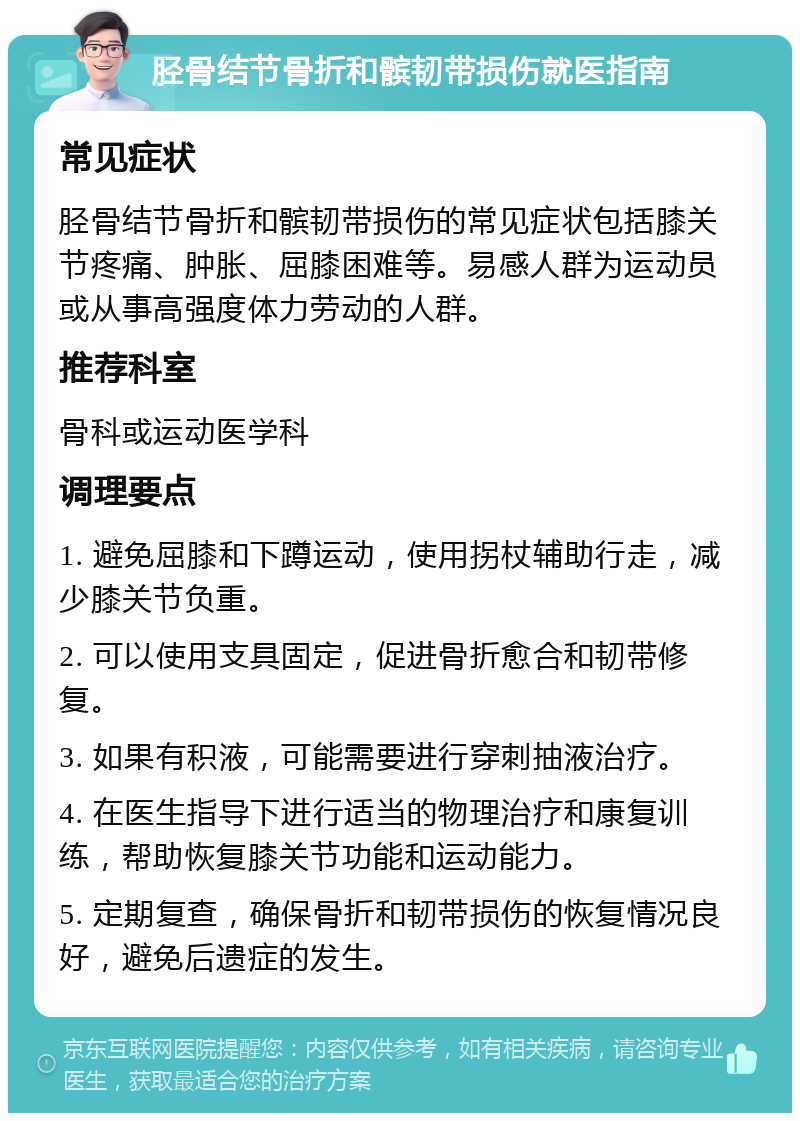 胫骨结节骨折和髌韧带损伤就医指南 常见症状 胫骨结节骨折和髌韧带损伤的常见症状包括膝关节疼痛、肿胀、屈膝困难等。易感人群为运动员或从事高强度体力劳动的人群。 推荐科室 骨科或运动医学科 调理要点 1. 避免屈膝和下蹲运动，使用拐杖辅助行走，减少膝关节负重。 2. 可以使用支具固定，促进骨折愈合和韧带修复。 3. 如果有积液，可能需要进行穿刺抽液治疗。 4. 在医生指导下进行适当的物理治疗和康复训练，帮助恢复膝关节功能和运动能力。 5. 定期复查，确保骨折和韧带损伤的恢复情况良好，避免后遗症的发生。