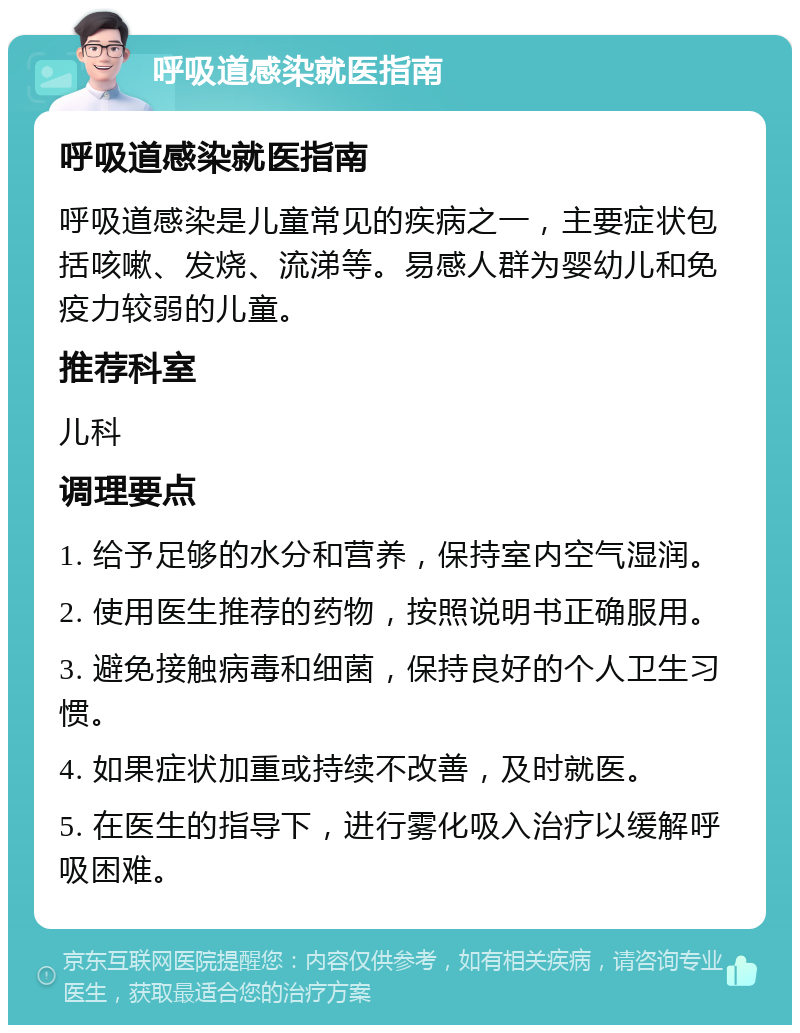 呼吸道感染就医指南 呼吸道感染就医指南 呼吸道感染是儿童常见的疾病之一，主要症状包括咳嗽、发烧、流涕等。易感人群为婴幼儿和免疫力较弱的儿童。 推荐科室 儿科 调理要点 1. 给予足够的水分和营养，保持室内空气湿润。 2. 使用医生推荐的药物，按照说明书正确服用。 3. 避免接触病毒和细菌，保持良好的个人卫生习惯。 4. 如果症状加重或持续不改善，及时就医。 5. 在医生的指导下，进行雾化吸入治疗以缓解呼吸困难。