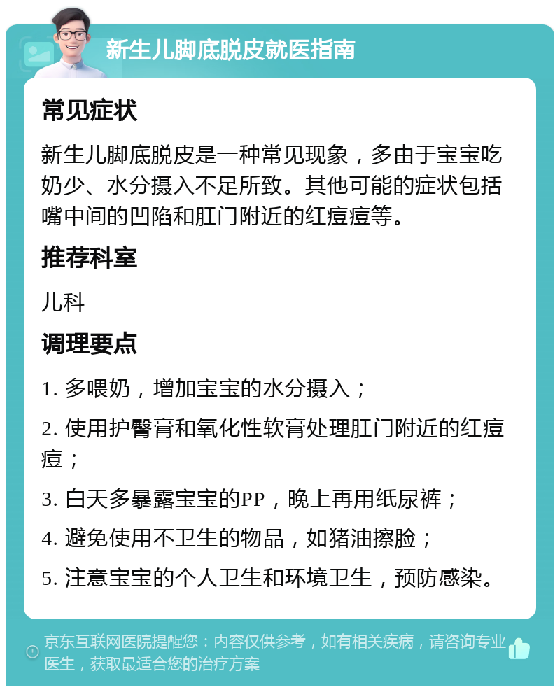 新生儿脚底脱皮就医指南 常见症状 新生儿脚底脱皮是一种常见现象，多由于宝宝吃奶少、水分摄入不足所致。其他可能的症状包括嘴中间的凹陷和肛门附近的红痘痘等。 推荐科室 儿科 调理要点 1. 多喂奶，增加宝宝的水分摄入； 2. 使用护臀膏和氧化性软膏处理肛门附近的红痘痘； 3. 白天多暴露宝宝的PP，晚上再用纸尿裤； 4. 避免使用不卫生的物品，如猪油擦脸； 5. 注意宝宝的个人卫生和环境卫生，预防感染。