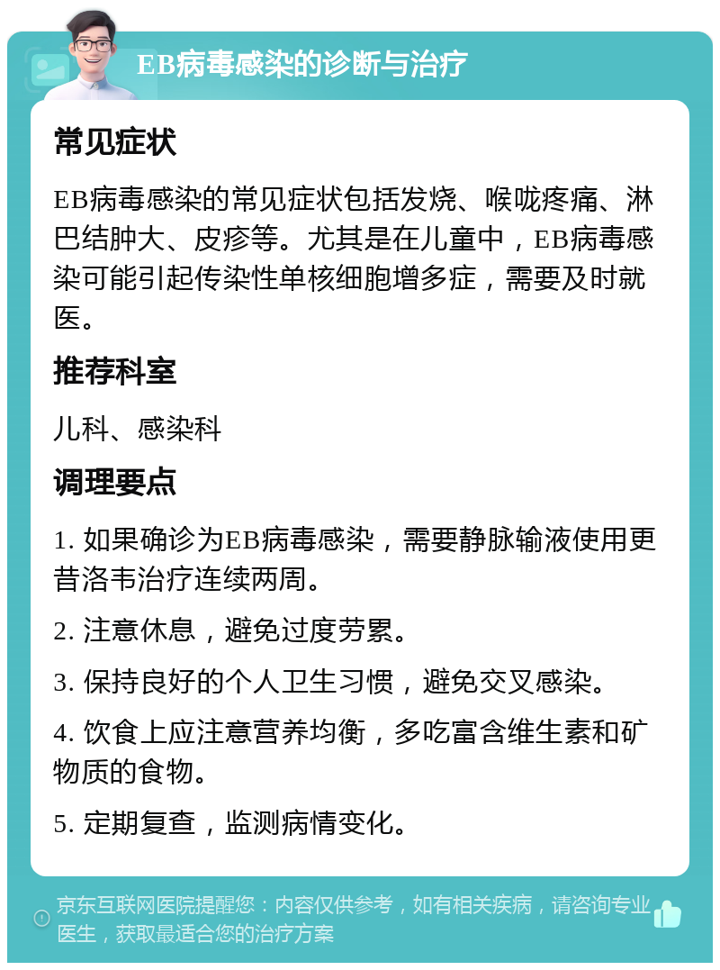 EB病毒感染的诊断与治疗 常见症状 EB病毒感染的常见症状包括发烧、喉咙疼痛、淋巴结肿大、皮疹等。尤其是在儿童中，EB病毒感染可能引起传染性单核细胞增多症，需要及时就医。 推荐科室 儿科、感染科 调理要点 1. 如果确诊为EB病毒感染，需要静脉输液使用更昔洛韦治疗连续两周。 2. 注意休息，避免过度劳累。 3. 保持良好的个人卫生习惯，避免交叉感染。 4. 饮食上应注意营养均衡，多吃富含维生素和矿物质的食物。 5. 定期复查，监测病情变化。