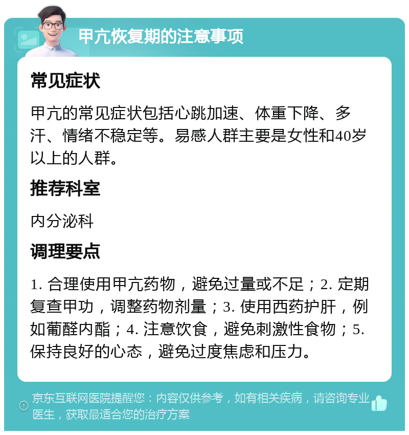 甲亢恢复期的注意事项 常见症状 甲亢的常见症状包括心跳加速、体重下降、多汗、情绪不稳定等。易感人群主要是女性和40岁以上的人群。 推荐科室 内分泌科 调理要点 1. 合理使用甲亢药物，避免过量或不足；2. 定期复查甲功，调整药物剂量；3. 使用西药护肝，例如葡醛内酯；4. 注意饮食，避免刺激性食物；5. 保持良好的心态，避免过度焦虑和压力。