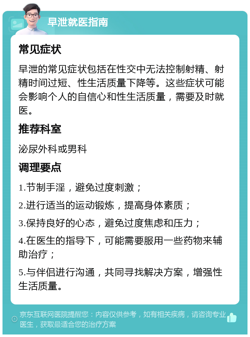 早泄就医指南 常见症状 早泄的常见症状包括在性交中无法控制射精、射精时间过短、性生活质量下降等。这些症状可能会影响个人的自信心和性生活质量，需要及时就医。 推荐科室 泌尿外科或男科 调理要点 1.节制手淫，避免过度刺激； 2.进行适当的运动锻炼，提高身体素质； 3.保持良好的心态，避免过度焦虑和压力； 4.在医生的指导下，可能需要服用一些药物来辅助治疗； 5.与伴侣进行沟通，共同寻找解决方案，增强性生活质量。