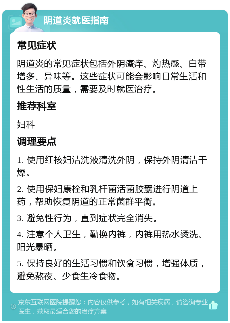 阴道炎就医指南 常见症状 阴道炎的常见症状包括外阴瘙痒、灼热感、白带增多、异味等。这些症状可能会影响日常生活和性生活的质量，需要及时就医治疗。 推荐科室 妇科 调理要点 1. 使用红核妇洁洗液清洗外阴，保持外阴清洁干燥。 2. 使用保妇康栓和乳杆菌活菌胶囊进行阴道上药，帮助恢复阴道的正常菌群平衡。 3. 避免性行为，直到症状完全消失。 4. 注意个人卫生，勤换内裤，内裤用热水烫洗、阳光暴晒。 5. 保持良好的生活习惯和饮食习惯，增强体质，避免熬夜、少食生冷食物。