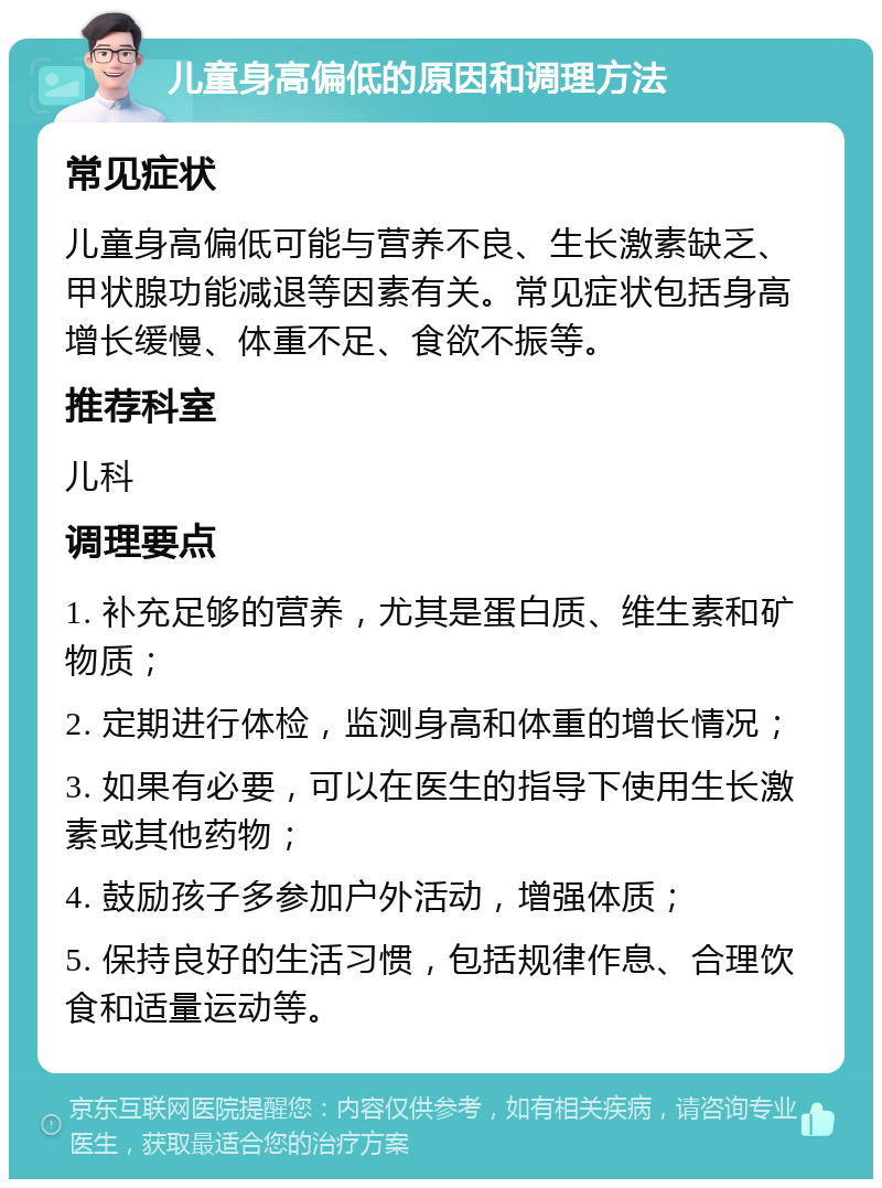 儿童身高偏低的原因和调理方法 常见症状 儿童身高偏低可能与营养不良、生长激素缺乏、甲状腺功能减退等因素有关。常见症状包括身高增长缓慢、体重不足、食欲不振等。 推荐科室 儿科 调理要点 1. 补充足够的营养，尤其是蛋白质、维生素和矿物质； 2. 定期进行体检，监测身高和体重的增长情况； 3. 如果有必要，可以在医生的指导下使用生长激素或其他药物； 4. 鼓励孩子多参加户外活动，增强体质； 5. 保持良好的生活习惯，包括规律作息、合理饮食和适量运动等。