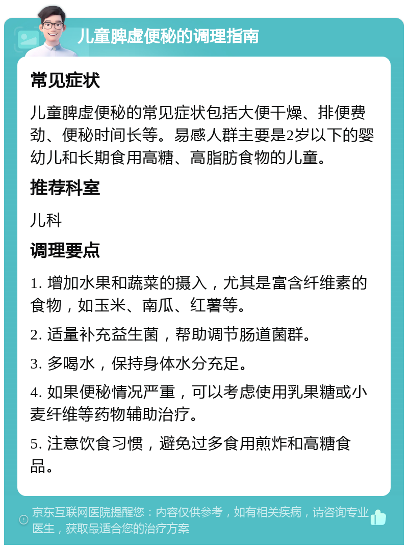 儿童脾虚便秘的调理指南 常见症状 儿童脾虚便秘的常见症状包括大便干燥、排便费劲、便秘时间长等。易感人群主要是2岁以下的婴幼儿和长期食用高糖、高脂肪食物的儿童。 推荐科室 儿科 调理要点 1. 增加水果和蔬菜的摄入，尤其是富含纤维素的食物，如玉米、南瓜、红薯等。 2. 适量补充益生菌，帮助调节肠道菌群。 3. 多喝水，保持身体水分充足。 4. 如果便秘情况严重，可以考虑使用乳果糖或小麦纤维等药物辅助治疗。 5. 注意饮食习惯，避免过多食用煎炸和高糖食品。