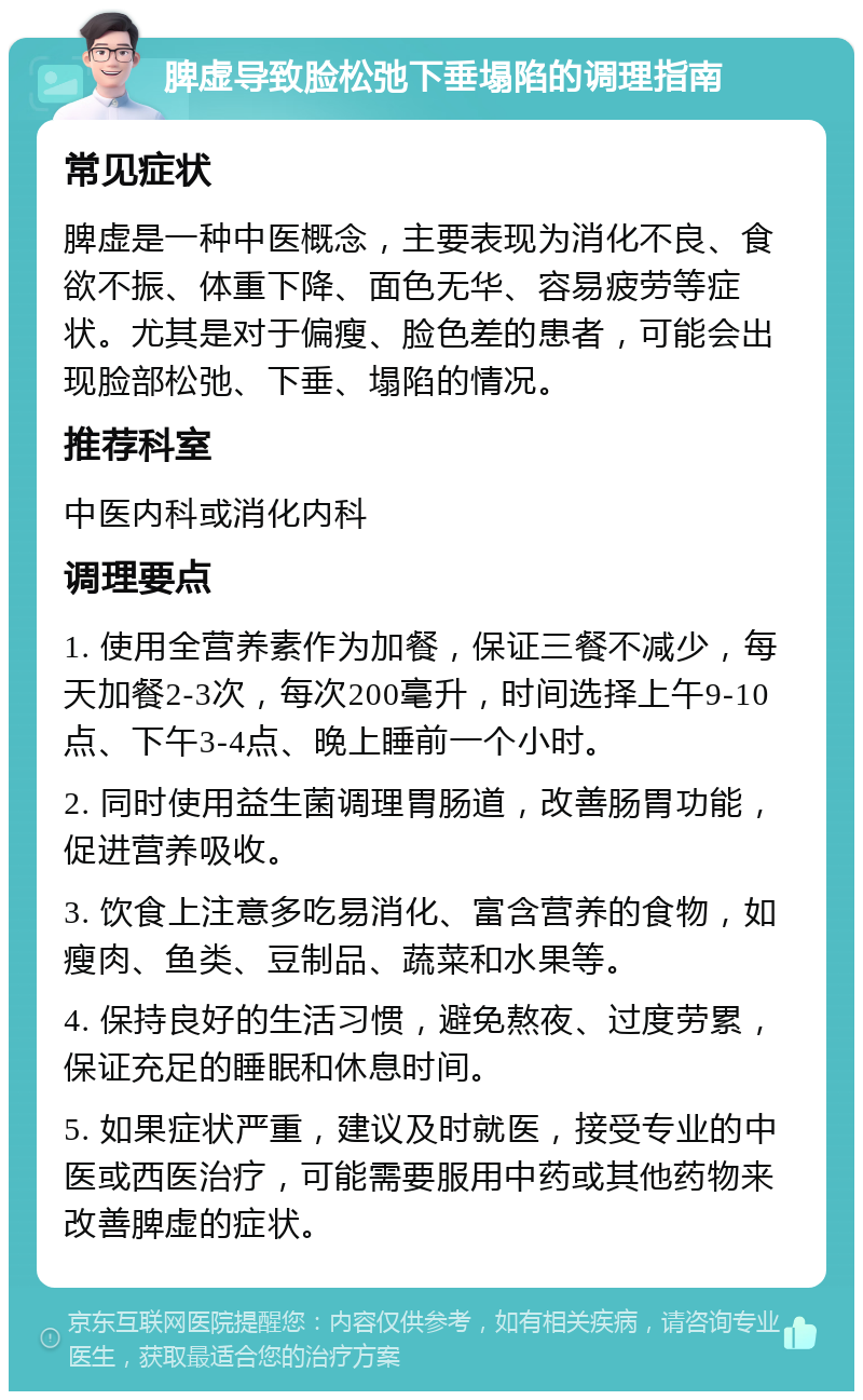 脾虚导致脸松弛下垂塌陷的调理指南 常见症状 脾虚是一种中医概念，主要表现为消化不良、食欲不振、体重下降、面色无华、容易疲劳等症状。尤其是对于偏瘦、脸色差的患者，可能会出现脸部松弛、下垂、塌陷的情况。 推荐科室 中医内科或消化内科 调理要点 1. 使用全营养素作为加餐，保证三餐不减少，每天加餐2-3次，每次200毫升，时间选择上午9-10点、下午3-4点、晚上睡前一个小时。 2. 同时使用益生菌调理胃肠道，改善肠胃功能，促进营养吸收。 3. 饮食上注意多吃易消化、富含营养的食物，如瘦肉、鱼类、豆制品、蔬菜和水果等。 4. 保持良好的生活习惯，避免熬夜、过度劳累，保证充足的睡眠和休息时间。 5. 如果症状严重，建议及时就医，接受专业的中医或西医治疗，可能需要服用中药或其他药物来改善脾虚的症状。