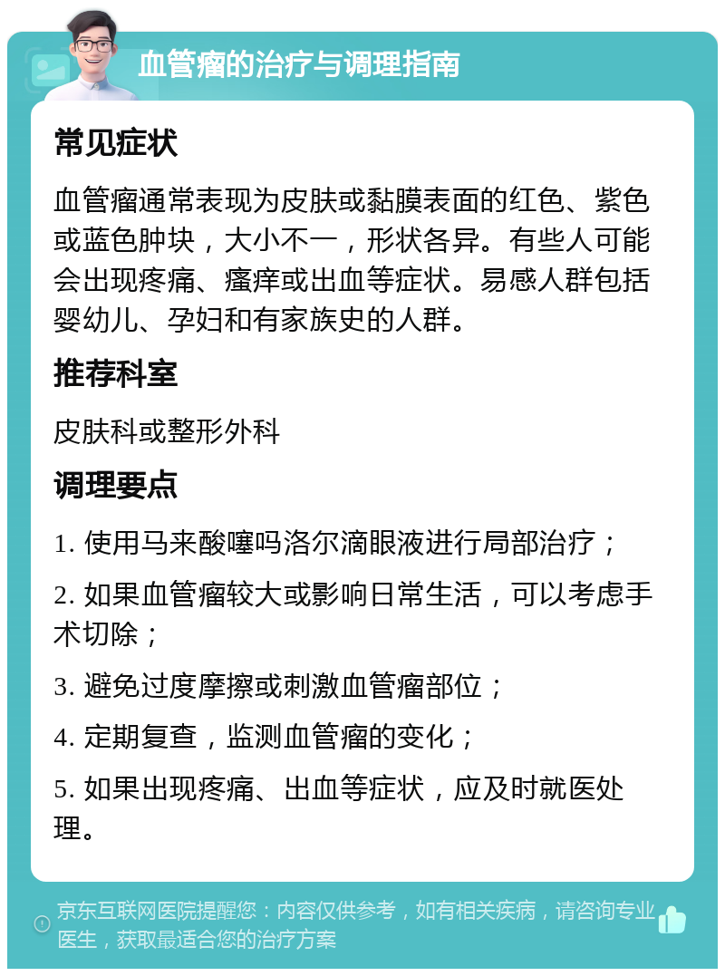 血管瘤的治疗与调理指南 常见症状 血管瘤通常表现为皮肤或黏膜表面的红色、紫色或蓝色肿块，大小不一，形状各异。有些人可能会出现疼痛、瘙痒或出血等症状。易感人群包括婴幼儿、孕妇和有家族史的人群。 推荐科室 皮肤科或整形外科 调理要点 1. 使用马来酸噻吗洛尔滴眼液进行局部治疗； 2. 如果血管瘤较大或影响日常生活，可以考虑手术切除； 3. 避免过度摩擦或刺激血管瘤部位； 4. 定期复查，监测血管瘤的变化； 5. 如果出现疼痛、出血等症状，应及时就医处理。