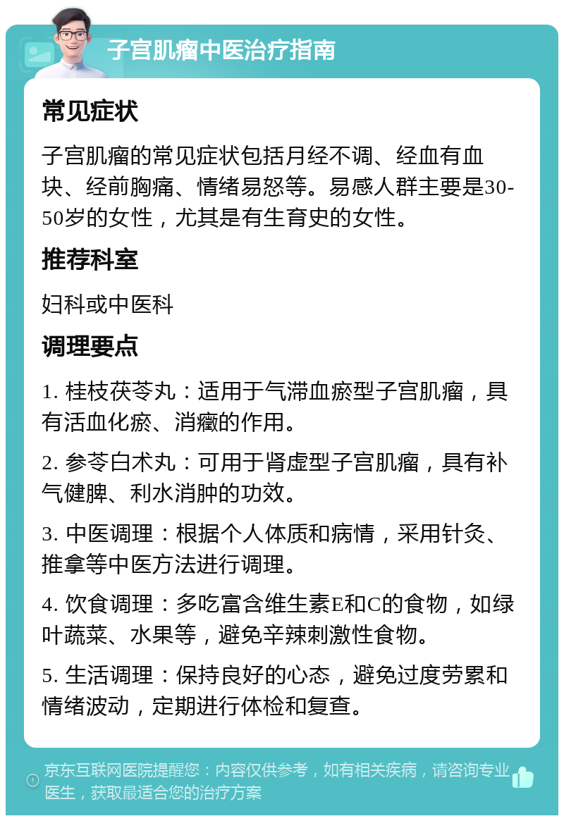 子宫肌瘤中医治疗指南 常见症状 子宫肌瘤的常见症状包括月经不调、经血有血块、经前胸痛、情绪易怒等。易感人群主要是30-50岁的女性，尤其是有生育史的女性。 推荐科室 妇科或中医科 调理要点 1. 桂枝茯苓丸：适用于气滞血瘀型子宫肌瘤，具有活血化瘀、消癥的作用。 2. 参苓白术丸：可用于肾虚型子宫肌瘤，具有补气健脾、利水消肿的功效。 3. 中医调理：根据个人体质和病情，采用针灸、推拿等中医方法进行调理。 4. 饮食调理：多吃富含维生素E和C的食物，如绿叶蔬菜、水果等，避免辛辣刺激性食物。 5. 生活调理：保持良好的心态，避免过度劳累和情绪波动，定期进行体检和复查。