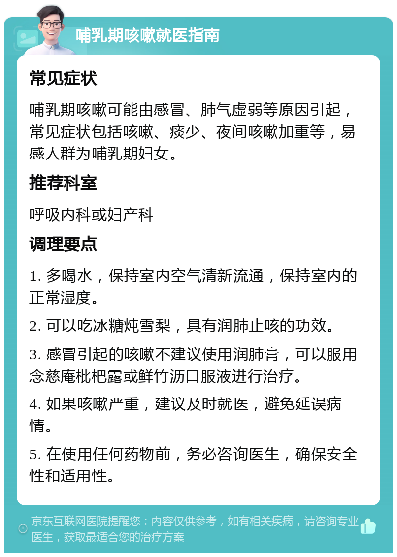 哺乳期咳嗽就医指南 常见症状 哺乳期咳嗽可能由感冒、肺气虚弱等原因引起，常见症状包括咳嗽、痰少、夜间咳嗽加重等，易感人群为哺乳期妇女。 推荐科室 呼吸内科或妇产科 调理要点 1. 多喝水，保持室内空气清新流通，保持室内的正常湿度。 2. 可以吃冰糖炖雪梨，具有润肺止咳的功效。 3. 感冒引起的咳嗽不建议使用润肺膏，可以服用念慈庵枇杷露或鲜竹沥口服液进行治疗。 4. 如果咳嗽严重，建议及时就医，避免延误病情。 5. 在使用任何药物前，务必咨询医生，确保安全性和适用性。