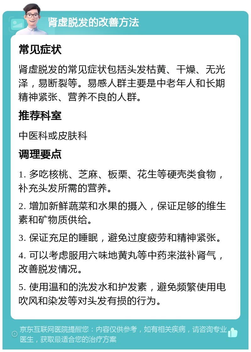 肾虚脱发的改善方法 常见症状 肾虚脱发的常见症状包括头发枯黄、干燥、无光泽，易断裂等。易感人群主要是中老年人和长期精神紧张、营养不良的人群。 推荐科室 中医科或皮肤科 调理要点 1. 多吃核桃、芝麻、板栗、花生等硬壳类食物，补充头发所需的营养。 2. 增加新鲜蔬菜和水果的摄入，保证足够的维生素和矿物质供给。 3. 保证充足的睡眠，避免过度疲劳和精神紧张。 4. 可以考虑服用六味地黄丸等中药来滋补肾气，改善脱发情况。 5. 使用温和的洗发水和护发素，避免频繁使用电吹风和染发等对头发有损的行为。