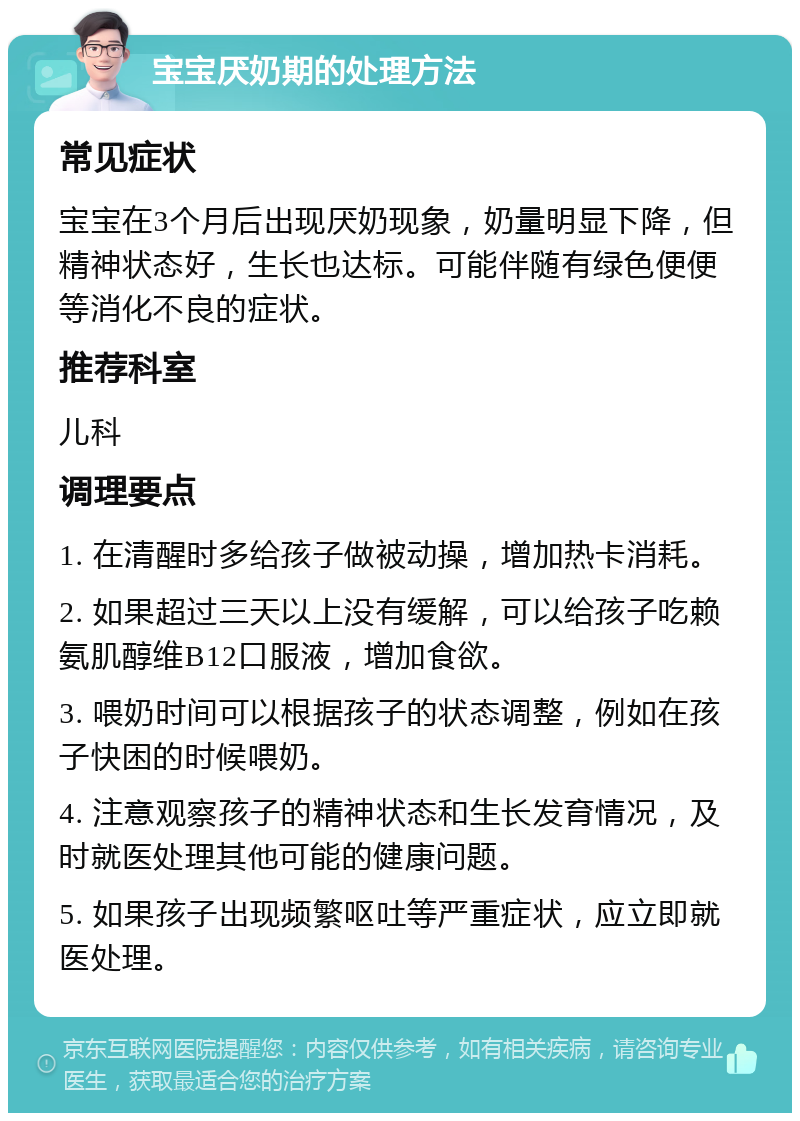 宝宝厌奶期的处理方法 常见症状 宝宝在3个月后出现厌奶现象，奶量明显下降，但精神状态好，生长也达标。可能伴随有绿色便便等消化不良的症状。 推荐科室 儿科 调理要点 1. 在清醒时多给孩子做被动操，增加热卡消耗。 2. 如果超过三天以上没有缓解，可以给孩子吃赖氨肌醇维B12口服液，增加食欲。 3. 喂奶时间可以根据孩子的状态调整，例如在孩子快困的时候喂奶。 4. 注意观察孩子的精神状态和生长发育情况，及时就医处理其他可能的健康问题。 5. 如果孩子出现频繁呕吐等严重症状，应立即就医处理。