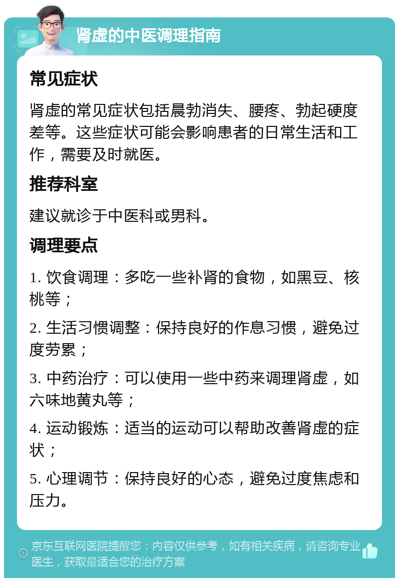 肾虚的中医调理指南 常见症状 肾虚的常见症状包括晨勃消失、腰疼、勃起硬度差等。这些症状可能会影响患者的日常生活和工作，需要及时就医。 推荐科室 建议就诊于中医科或男科。 调理要点 1. 饮食调理：多吃一些补肾的食物，如黑豆、核桃等； 2. 生活习惯调整：保持良好的作息习惯，避免过度劳累； 3. 中药治疗：可以使用一些中药来调理肾虚，如六味地黄丸等； 4. 运动锻炼：适当的运动可以帮助改善肾虚的症状； 5. 心理调节：保持良好的心态，避免过度焦虑和压力。