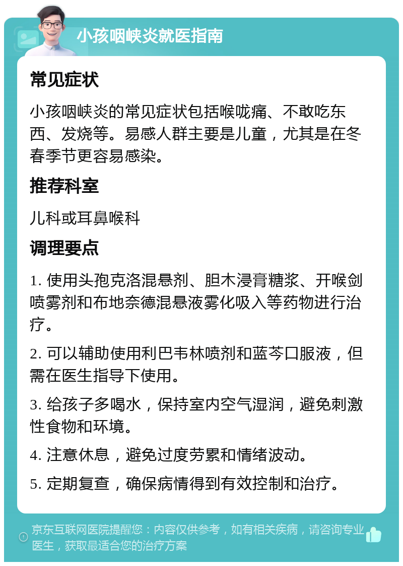 小孩咽峡炎就医指南 常见症状 小孩咽峡炎的常见症状包括喉咙痛、不敢吃东西、发烧等。易感人群主要是儿童，尤其是在冬春季节更容易感染。 推荐科室 儿科或耳鼻喉科 调理要点 1. 使用头孢克洛混悬剂、胆木浸膏糖浆、开喉剑喷雾剂和布地奈德混悬液雾化吸入等药物进行治疗。 2. 可以辅助使用利巴韦林喷剂和蓝芩口服液，但需在医生指导下使用。 3. 给孩子多喝水，保持室内空气湿润，避免刺激性食物和环境。 4. 注意休息，避免过度劳累和情绪波动。 5. 定期复查，确保病情得到有效控制和治疗。