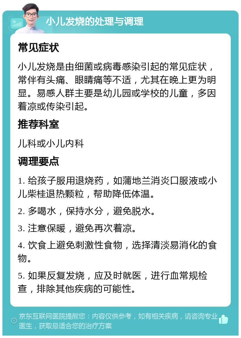 小儿发烧的处理与调理 常见症状 小儿发烧是由细菌或病毒感染引起的常见症状，常伴有头痛、眼睛痛等不适，尤其在晚上更为明显。易感人群主要是幼儿园或学校的儿童，多因着凉或传染引起。 推荐科室 儿科或小儿内科 调理要点 1. 给孩子服用退烧药，如蒲地兰消炎口服液或小儿柴桂退热颗粒，帮助降低体温。 2. 多喝水，保持水分，避免脱水。 3. 注意保暖，避免再次着凉。 4. 饮食上避免刺激性食物，选择清淡易消化的食物。 5. 如果反复发烧，应及时就医，进行血常规检查，排除其他疾病的可能性。