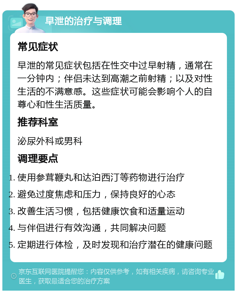 早泄的治疗与调理 常见症状 早泄的常见症状包括在性交中过早射精，通常在一分钟内；伴侣未达到高潮之前射精；以及对性生活的不满意感。这些症状可能会影响个人的自尊心和性生活质量。 推荐科室 泌尿外科或男科 调理要点 使用参茸鞭丸和达泊西汀等药物进行治疗 避免过度焦虑和压力，保持良好的心态 改善生活习惯，包括健康饮食和适量运动 与伴侣进行有效沟通，共同解决问题 定期进行体检，及时发现和治疗潜在的健康问题