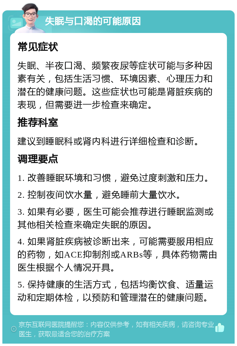 失眠与口渴的可能原因 常见症状 失眠、半夜口渴、频繁夜尿等症状可能与多种因素有关，包括生活习惯、环境因素、心理压力和潜在的健康问题。这些症状也可能是肾脏疾病的表现，但需要进一步检查来确定。 推荐科室 建议到睡眠科或肾内科进行详细检查和诊断。 调理要点 1. 改善睡眠环境和习惯，避免过度刺激和压力。 2. 控制夜间饮水量，避免睡前大量饮水。 3. 如果有必要，医生可能会推荐进行睡眠监测或其他相关检查来确定失眠的原因。 4. 如果肾脏疾病被诊断出来，可能需要服用相应的药物，如ACE抑制剂或ARBs等，具体药物需由医生根据个人情况开具。 5. 保持健康的生活方式，包括均衡饮食、适量运动和定期体检，以预防和管理潜在的健康问题。