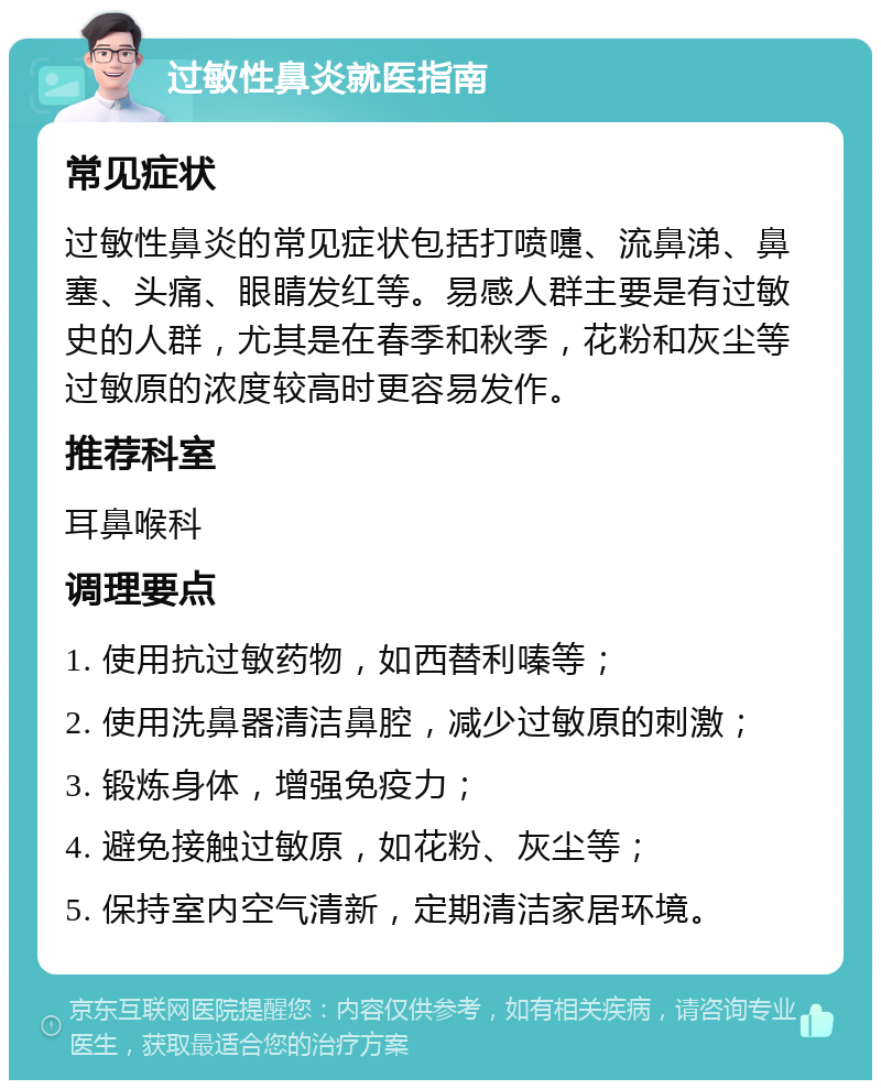 过敏性鼻炎就医指南 常见症状 过敏性鼻炎的常见症状包括打喷嚏、流鼻涕、鼻塞、头痛、眼睛发红等。易感人群主要是有过敏史的人群，尤其是在春季和秋季，花粉和灰尘等过敏原的浓度较高时更容易发作。 推荐科室 耳鼻喉科 调理要点 1. 使用抗过敏药物，如西替利嗪等； 2. 使用洗鼻器清洁鼻腔，减少过敏原的刺激； 3. 锻炼身体，增强免疫力； 4. 避免接触过敏原，如花粉、灰尘等； 5. 保持室内空气清新，定期清洁家居环境。