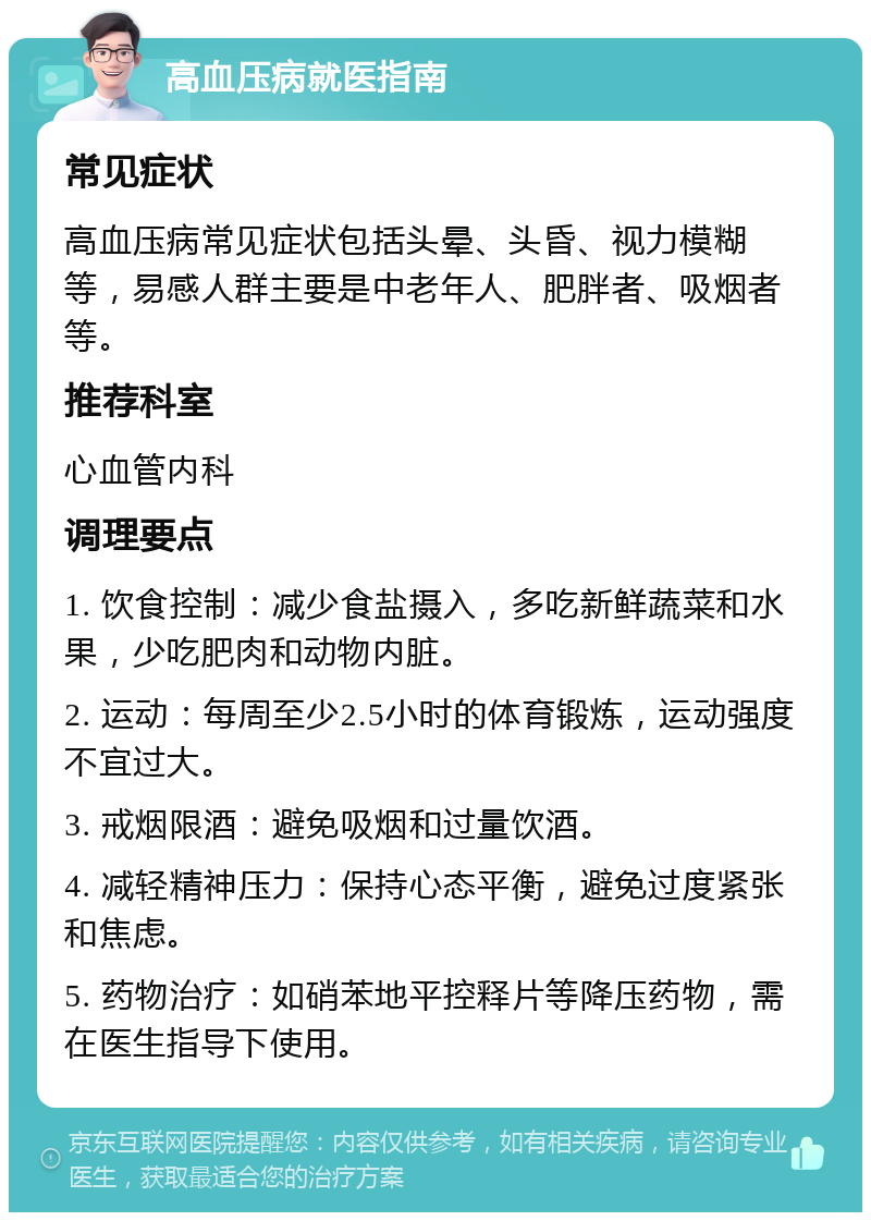 高血压病就医指南 常见症状 高血压病常见症状包括头晕、头昏、视力模糊等，易感人群主要是中老年人、肥胖者、吸烟者等。 推荐科室 心血管内科 调理要点 1. 饮食控制：减少食盐摄入，多吃新鲜蔬菜和水果，少吃肥肉和动物内脏。 2. 运动：每周至少2.5小时的体育锻炼，运动强度不宜过大。 3. 戒烟限酒：避免吸烟和过量饮酒。 4. 减轻精神压力：保持心态平衡，避免过度紧张和焦虑。 5. 药物治疗：如硝苯地平控释片等降压药物，需在医生指导下使用。