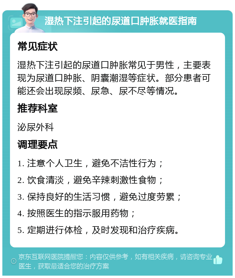 湿热下注引起的尿道口肿胀就医指南 常见症状 湿热下注引起的尿道口肿胀常见于男性，主要表现为尿道口肿胀、阴囊潮湿等症状。部分患者可能还会出现尿频、尿急、尿不尽等情况。 推荐科室 泌尿外科 调理要点 1. 注意个人卫生，避免不洁性行为； 2. 饮食清淡，避免辛辣刺激性食物； 3. 保持良好的生活习惯，避免过度劳累； 4. 按照医生的指示服用药物； 5. 定期进行体检，及时发现和治疗疾病。