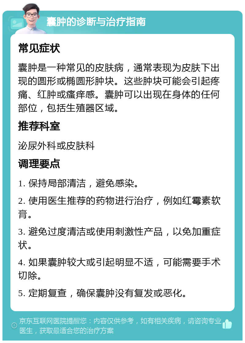 囊肿的诊断与治疗指南 常见症状 囊肿是一种常见的皮肤病，通常表现为皮肤下出现的圆形或椭圆形肿块。这些肿块可能会引起疼痛、红肿或瘙痒感。囊肿可以出现在身体的任何部位，包括生殖器区域。 推荐科室 泌尿外科或皮肤科 调理要点 1. 保持局部清洁，避免感染。 2. 使用医生推荐的药物进行治疗，例如红霉素软膏。 3. 避免过度清洁或使用刺激性产品，以免加重症状。 4. 如果囊肿较大或引起明显不适，可能需要手术切除。 5. 定期复查，确保囊肿没有复发或恶化。