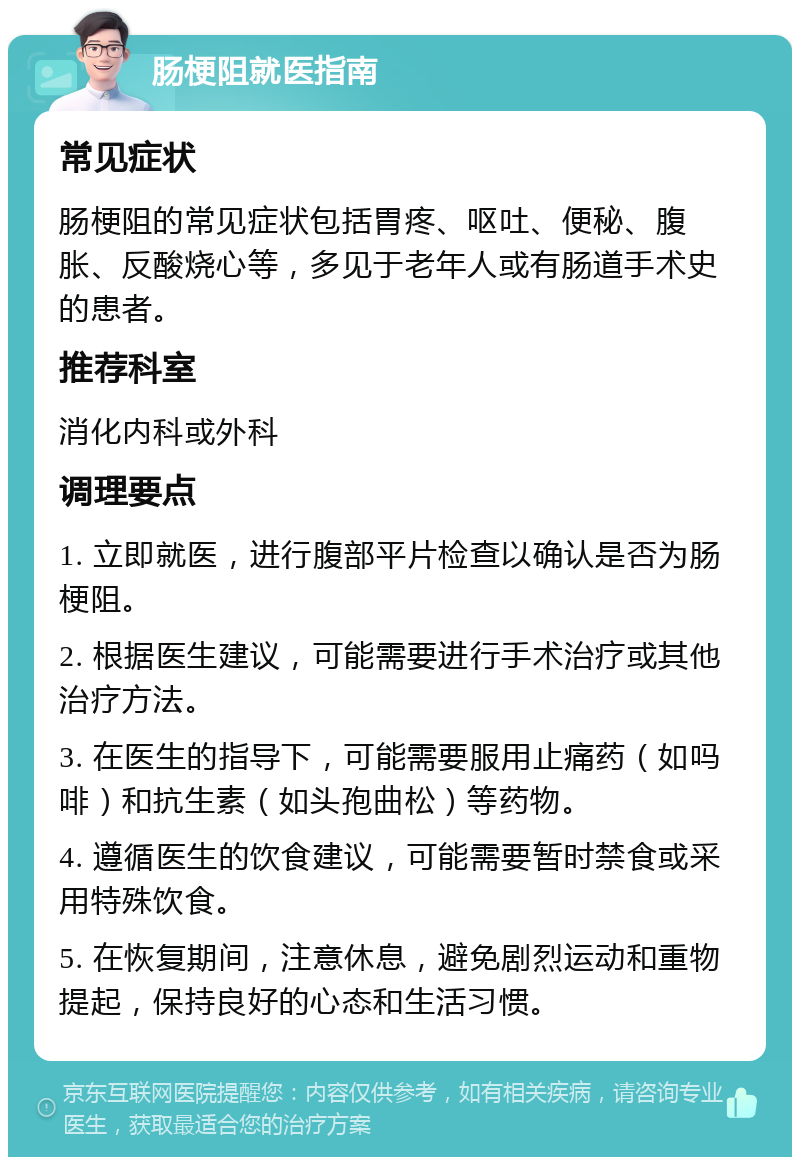 肠梗阻就医指南 常见症状 肠梗阻的常见症状包括胃疼、呕吐、便秘、腹胀、反酸烧心等，多见于老年人或有肠道手术史的患者。 推荐科室 消化内科或外科 调理要点 1. 立即就医，进行腹部平片检查以确认是否为肠梗阻。 2. 根据医生建议，可能需要进行手术治疗或其他治疗方法。 3. 在医生的指导下，可能需要服用止痛药（如吗啡）和抗生素（如头孢曲松）等药物。 4. 遵循医生的饮食建议，可能需要暂时禁食或采用特殊饮食。 5. 在恢复期间，注意休息，避免剧烈运动和重物提起，保持良好的心态和生活习惯。