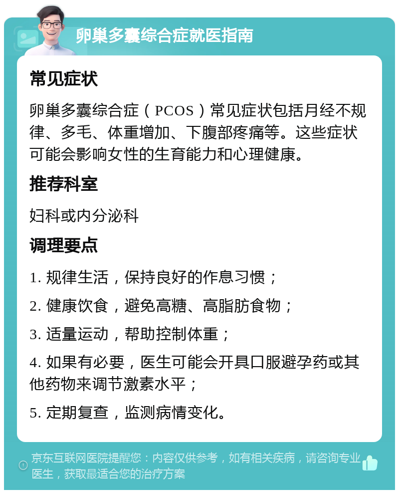 卵巢多囊综合症就医指南 常见症状 卵巢多囊综合症（PCOS）常见症状包括月经不规律、多毛、体重增加、下腹部疼痛等。这些症状可能会影响女性的生育能力和心理健康。 推荐科室 妇科或内分泌科 调理要点 1. 规律生活，保持良好的作息习惯； 2. 健康饮食，避免高糖、高脂肪食物； 3. 适量运动，帮助控制体重； 4. 如果有必要，医生可能会开具口服避孕药或其他药物来调节激素水平； 5. 定期复查，监测病情变化。