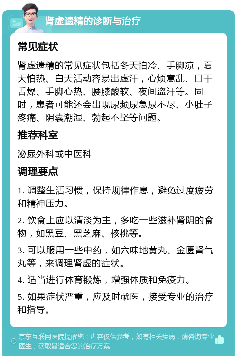 肾虚遗精的诊断与治疗 常见症状 肾虚遗精的常见症状包括冬天怕冷、手脚凉，夏天怕热、白天活动容易出虚汗，心烦意乱、口干舌燥、手脚心热、腰膝酸软、夜间盗汗等。同时，患者可能还会出现尿频尿急尿不尽、小肚子疼痛、阴囊潮湿、勃起不坚等问题。 推荐科室 泌尿外科或中医科 调理要点 1. 调整生活习惯，保持规律作息，避免过度疲劳和精神压力。 2. 饮食上应以清淡为主，多吃一些滋补肾阴的食物，如黑豆、黑芝麻、核桃等。 3. 可以服用一些中药，如六味地黄丸、金匮肾气丸等，来调理肾虚的症状。 4. 适当进行体育锻炼，增强体质和免疫力。 5. 如果症状严重，应及时就医，接受专业的治疗和指导。