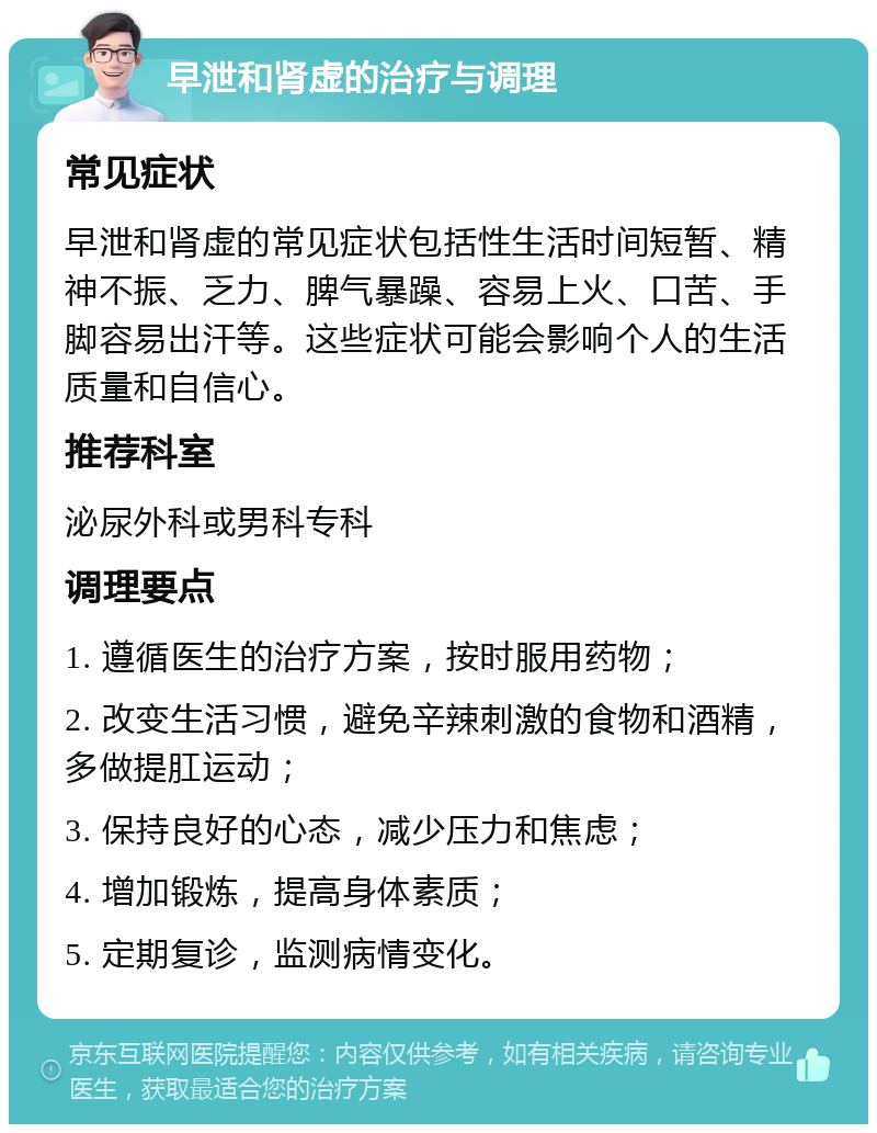 早泄和肾虚的治疗与调理 常见症状 早泄和肾虚的常见症状包括性生活时间短暂、精神不振、乏力、脾气暴躁、容易上火、口苦、手脚容易出汗等。这些症状可能会影响个人的生活质量和自信心。 推荐科室 泌尿外科或男科专科 调理要点 1. 遵循医生的治疗方案，按时服用药物； 2. 改变生活习惯，避免辛辣刺激的食物和酒精，多做提肛运动； 3. 保持良好的心态，减少压力和焦虑； 4. 增加锻炼，提高身体素质； 5. 定期复诊，监测病情变化。