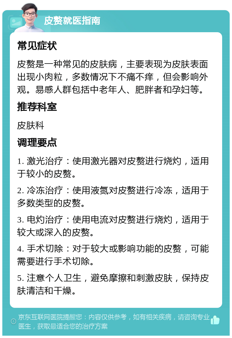 皮赘就医指南 常见症状 皮赘是一种常见的皮肤病，主要表现为皮肤表面出现小肉粒，多数情况下不痛不痒，但会影响外观。易感人群包括中老年人、肥胖者和孕妇等。 推荐科室 皮肤科 调理要点 1. 激光治疗：使用激光器对皮赘进行烧灼，适用于较小的皮赘。 2. 冷冻治疗：使用液氮对皮赘进行冷冻，适用于多数类型的皮赘。 3. 电灼治疗：使用电流对皮赘进行烧灼，适用于较大或深入的皮赘。 4. 手术切除：对于较大或影响功能的皮赘，可能需要进行手术切除。 5. 注意个人卫生，避免摩擦和刺激皮肤，保持皮肤清洁和干燥。