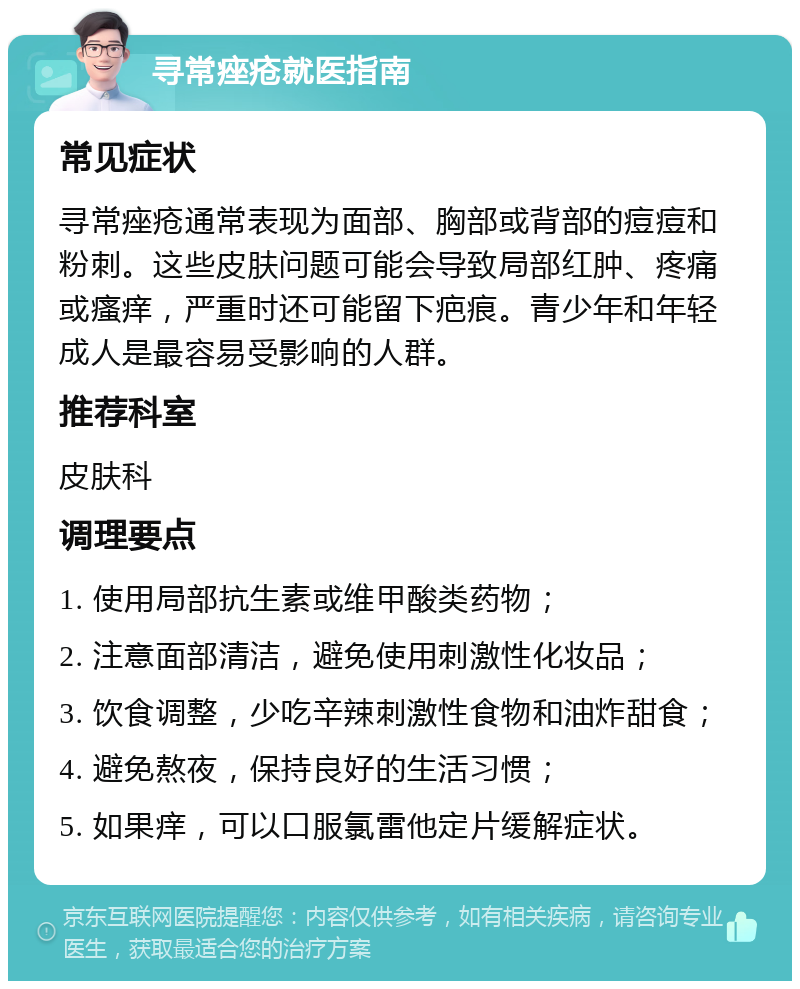 寻常痤疮就医指南 常见症状 寻常痤疮通常表现为面部、胸部或背部的痘痘和粉刺。这些皮肤问题可能会导致局部红肿、疼痛或瘙痒，严重时还可能留下疤痕。青少年和年轻成人是最容易受影响的人群。 推荐科室 皮肤科 调理要点 1. 使用局部抗生素或维甲酸类药物； 2. 注意面部清洁，避免使用刺激性化妆品； 3. 饮食调整，少吃辛辣刺激性食物和油炸甜食； 4. 避免熬夜，保持良好的生活习惯； 5. 如果痒，可以口服氯雷他定片缓解症状。