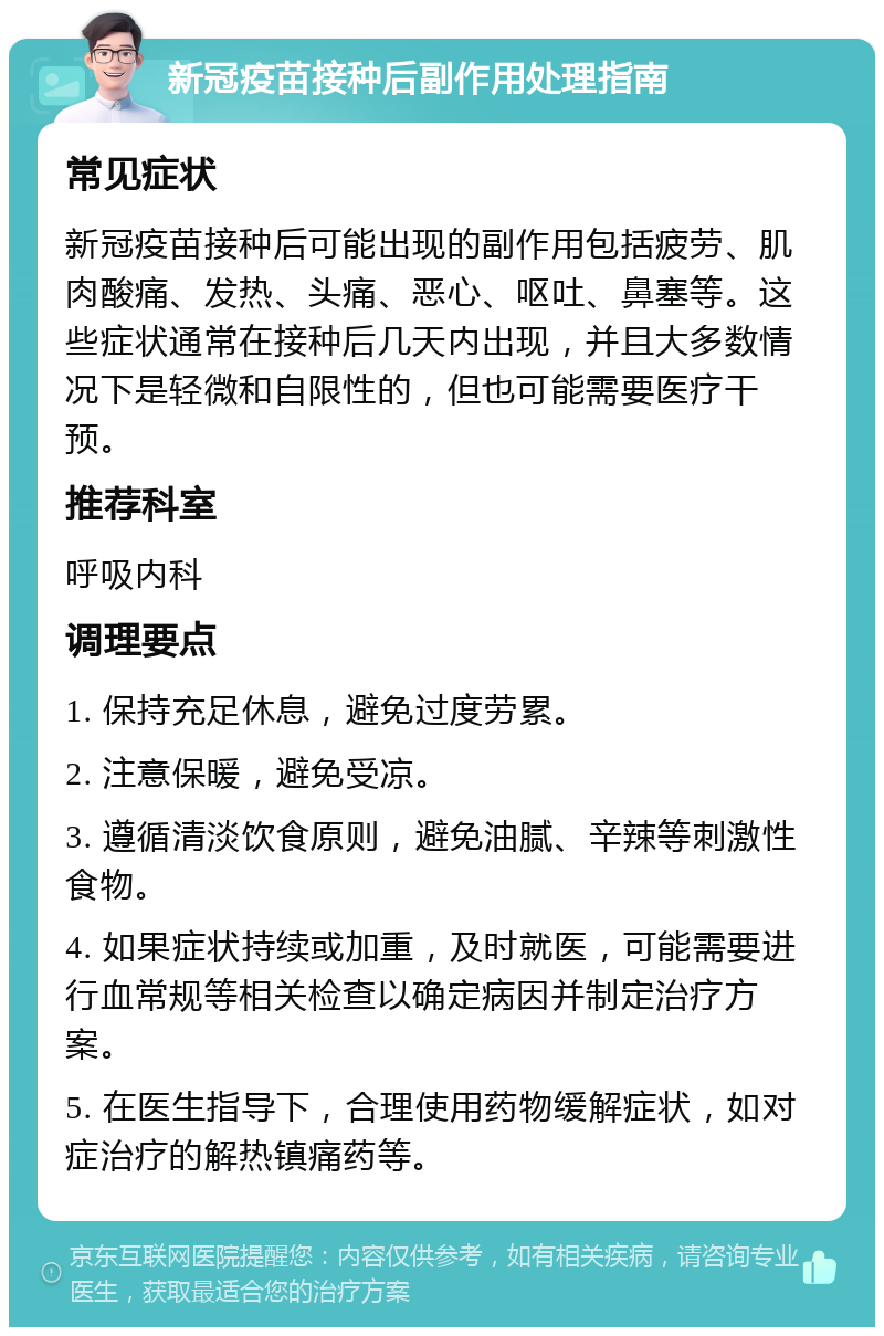 新冠疫苗接种后副作用处理指南 常见症状 新冠疫苗接种后可能出现的副作用包括疲劳、肌肉酸痛、发热、头痛、恶心、呕吐、鼻塞等。这些症状通常在接种后几天内出现，并且大多数情况下是轻微和自限性的，但也可能需要医疗干预。 推荐科室 呼吸内科 调理要点 1. 保持充足休息，避免过度劳累。 2. 注意保暖，避免受凉。 3. 遵循清淡饮食原则，避免油腻、辛辣等刺激性食物。 4. 如果症状持续或加重，及时就医，可能需要进行血常规等相关检查以确定病因并制定治疗方案。 5. 在医生指导下，合理使用药物缓解症状，如对症治疗的解热镇痛药等。