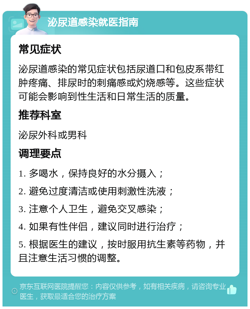 泌尿道感染就医指南 常见症状 泌尿道感染的常见症状包括尿道口和包皮系带红肿疼痛、排尿时的刺痛感或灼烧感等。这些症状可能会影响到性生活和日常生活的质量。 推荐科室 泌尿外科或男科 调理要点 1. 多喝水，保持良好的水分摄入； 2. 避免过度清洁或使用刺激性洗液； 3. 注意个人卫生，避免交叉感染； 4. 如果有性伴侣，建议同时进行治疗； 5. 根据医生的建议，按时服用抗生素等药物，并且注意生活习惯的调整。