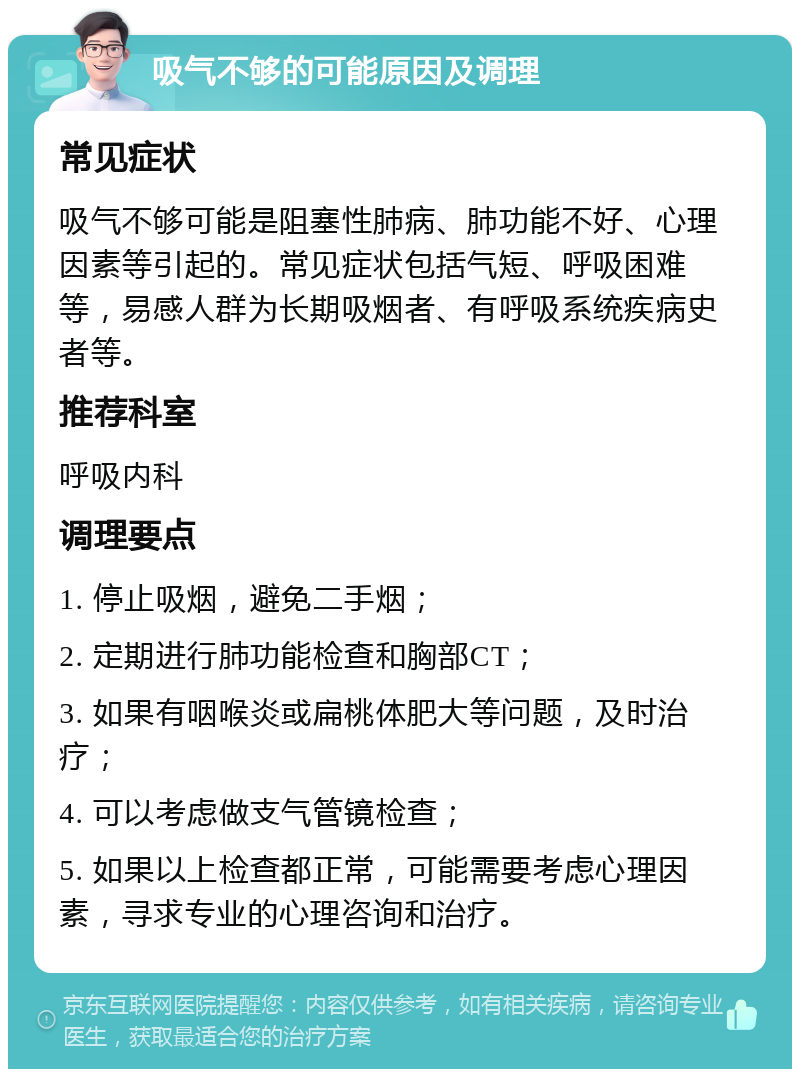 吸气不够的可能原因及调理 常见症状 吸气不够可能是阻塞性肺病、肺功能不好、心理因素等引起的。常见症状包括气短、呼吸困难等，易感人群为长期吸烟者、有呼吸系统疾病史者等。 推荐科室 呼吸内科 调理要点 1. 停止吸烟，避免二手烟； 2. 定期进行肺功能检查和胸部CT； 3. 如果有咽喉炎或扁桃体肥大等问题，及时治疗； 4. 可以考虑做支气管镜检查； 5. 如果以上检查都正常，可能需要考虑心理因素，寻求专业的心理咨询和治疗。