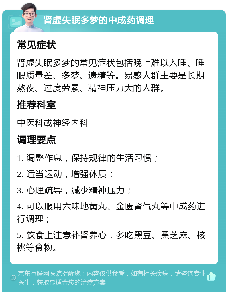 肾虚失眠多梦的中成药调理 常见症状 肾虚失眠多梦的常见症状包括晚上难以入睡、睡眠质量差、多梦、遗精等。易感人群主要是长期熬夜、过度劳累、精神压力大的人群。 推荐科室 中医科或神经内科 调理要点 1. 调整作息，保持规律的生活习惯； 2. 适当运动，增强体质； 3. 心理疏导，减少精神压力； 4. 可以服用六味地黄丸、金匮肾气丸等中成药进行调理； 5. 饮食上注意补肾养心，多吃黑豆、黑芝麻、核桃等食物。