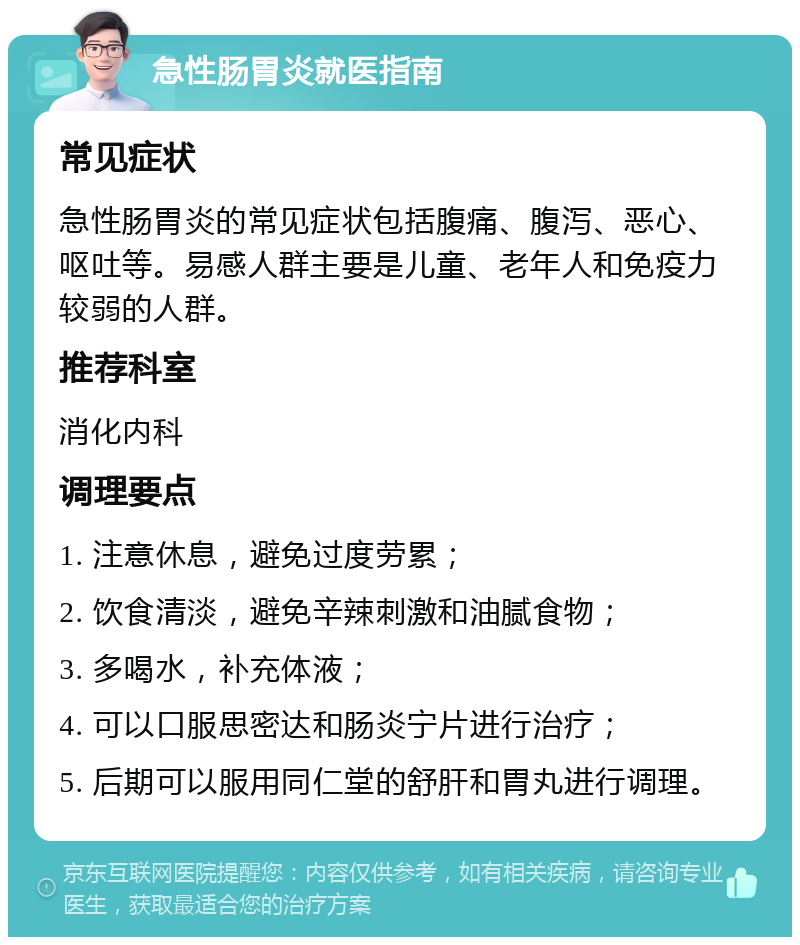 急性肠胃炎就医指南 常见症状 急性肠胃炎的常见症状包括腹痛、腹泻、恶心、呕吐等。易感人群主要是儿童、老年人和免疫力较弱的人群。 推荐科室 消化内科 调理要点 1. 注意休息，避免过度劳累； 2. 饮食清淡，避免辛辣刺激和油腻食物； 3. 多喝水，补充体液； 4. 可以口服思密达和肠炎宁片进行治疗； 5. 后期可以服用同仁堂的舒肝和胃丸进行调理。