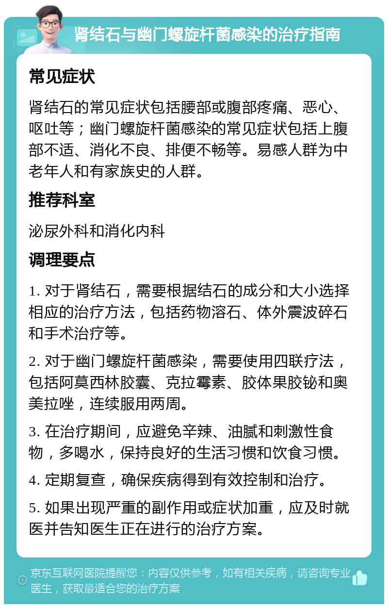 肾结石与幽门螺旋杆菌感染的治疗指南 常见症状 肾结石的常见症状包括腰部或腹部疼痛、恶心、呕吐等；幽门螺旋杆菌感染的常见症状包括上腹部不适、消化不良、排便不畅等。易感人群为中老年人和有家族史的人群。 推荐科室 泌尿外科和消化内科 调理要点 1. 对于肾结石，需要根据结石的成分和大小选择相应的治疗方法，包括药物溶石、体外震波碎石和手术治疗等。 2. 对于幽门螺旋杆菌感染，需要使用四联疗法，包括阿莫西林胶囊、克拉霉素、胶体果胶铋和奥美拉唑，连续服用两周。 3. 在治疗期间，应避免辛辣、油腻和刺激性食物，多喝水，保持良好的生活习惯和饮食习惯。 4. 定期复查，确保疾病得到有效控制和治疗。 5. 如果出现严重的副作用或症状加重，应及时就医并告知医生正在进行的治疗方案。