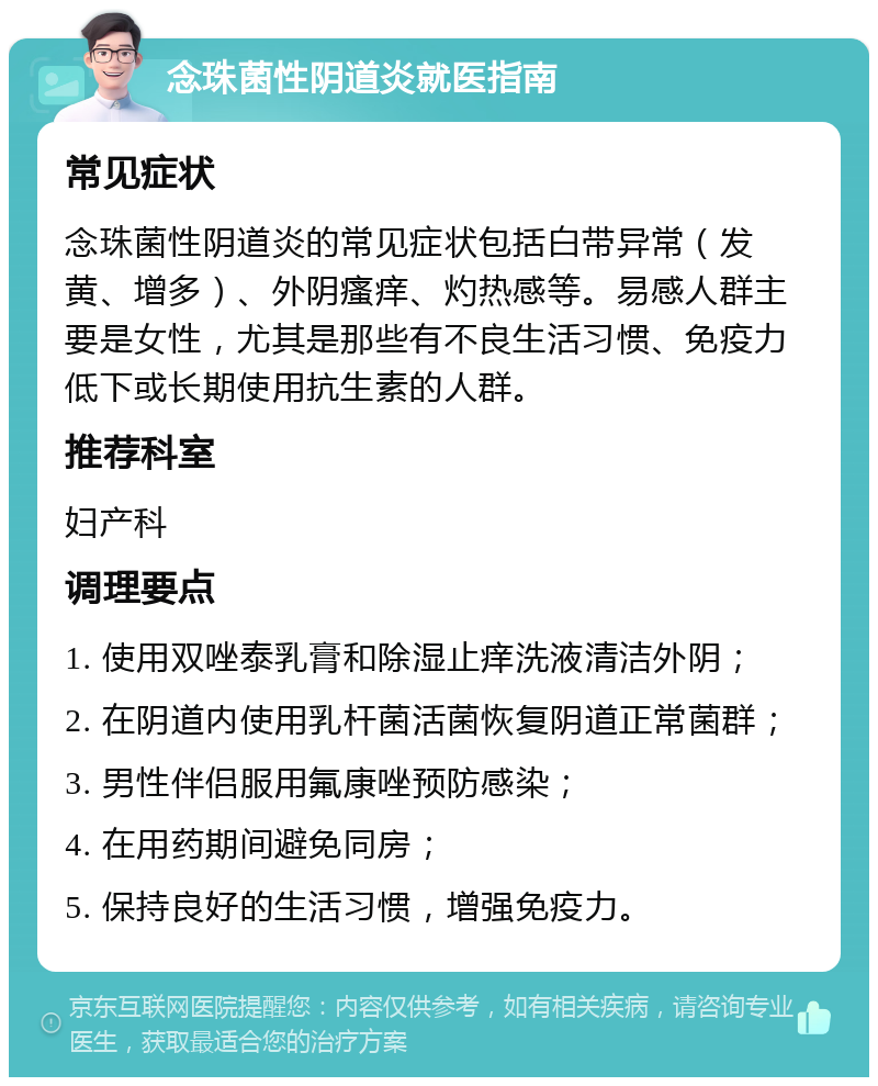 念珠菌性阴道炎就医指南 常见症状 念珠菌性阴道炎的常见症状包括白带异常（发黄、增多）、外阴瘙痒、灼热感等。易感人群主要是女性，尤其是那些有不良生活习惯、免疫力低下或长期使用抗生素的人群。 推荐科室 妇产科 调理要点 1. 使用双唑泰乳膏和除湿止痒洗液清洁外阴； 2. 在阴道内使用乳杆菌活菌恢复阴道正常菌群； 3. 男性伴侣服用氟康唑预防感染； 4. 在用药期间避免同房； 5. 保持良好的生活习惯，增强免疫力。