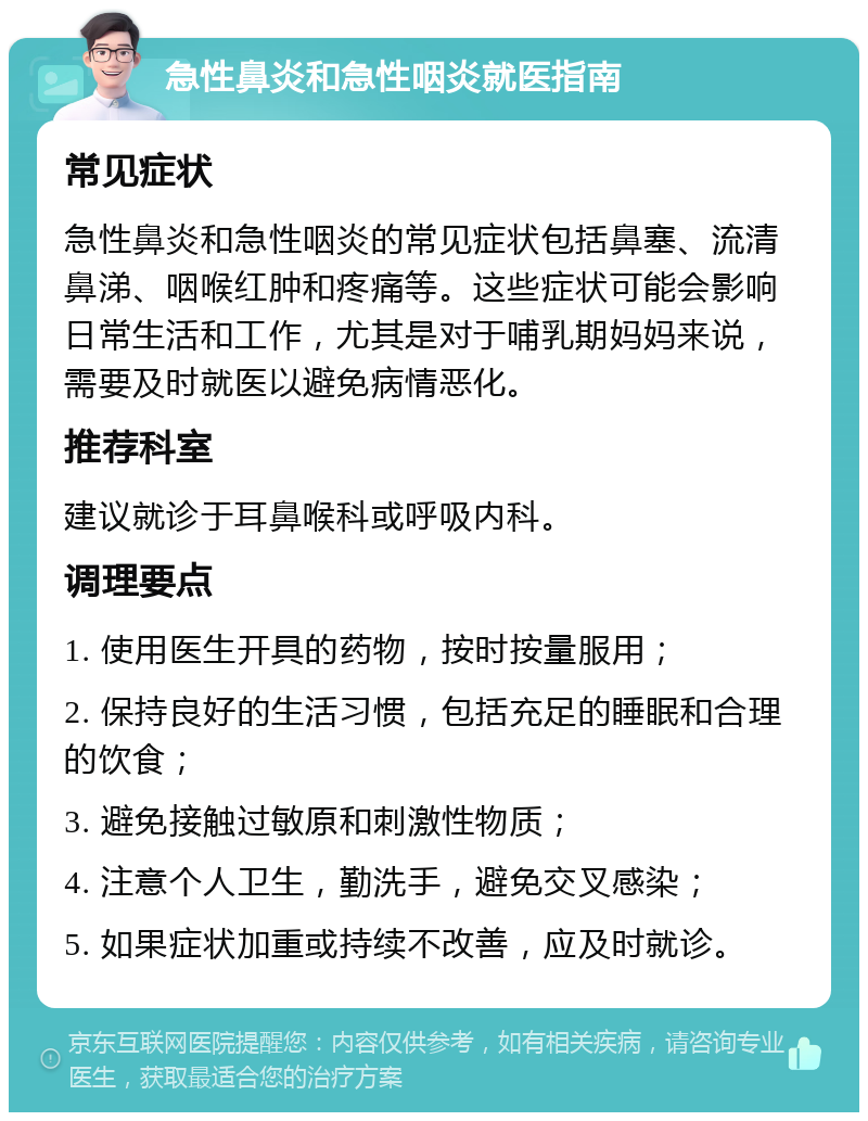 急性鼻炎和急性咽炎就医指南 常见症状 急性鼻炎和急性咽炎的常见症状包括鼻塞、流清鼻涕、咽喉红肿和疼痛等。这些症状可能会影响日常生活和工作，尤其是对于哺乳期妈妈来说，需要及时就医以避免病情恶化。 推荐科室 建议就诊于耳鼻喉科或呼吸内科。 调理要点 1. 使用医生开具的药物，按时按量服用； 2. 保持良好的生活习惯，包括充足的睡眠和合理的饮食； 3. 避免接触过敏原和刺激性物质； 4. 注意个人卫生，勤洗手，避免交叉感染； 5. 如果症状加重或持续不改善，应及时就诊。