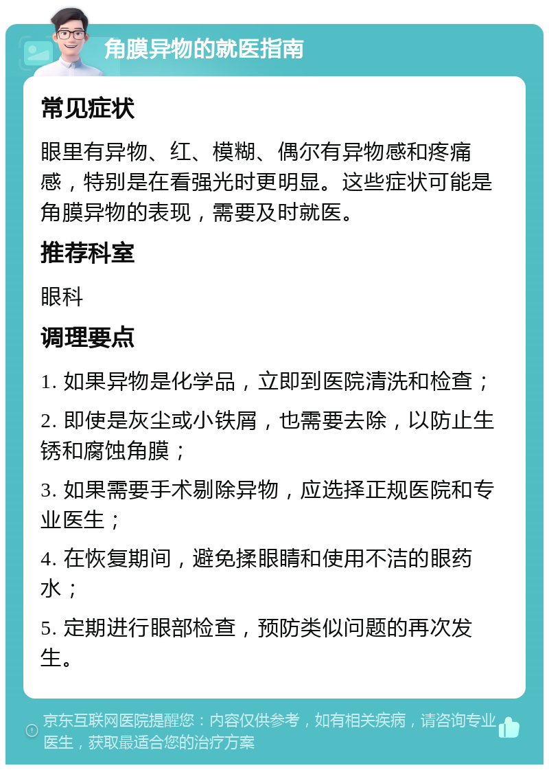 角膜异物的就医指南 常见症状 眼里有异物、红、模糊、偶尔有异物感和疼痛感，特别是在看强光时更明显。这些症状可能是角膜异物的表现，需要及时就医。 推荐科室 眼科 调理要点 1. 如果异物是化学品，立即到医院清洗和检查； 2. 即使是灰尘或小铁屑，也需要去除，以防止生锈和腐蚀角膜； 3. 如果需要手术剔除异物，应选择正规医院和专业医生； 4. 在恢复期间，避免揉眼睛和使用不洁的眼药水； 5. 定期进行眼部检查，预防类似问题的再次发生。