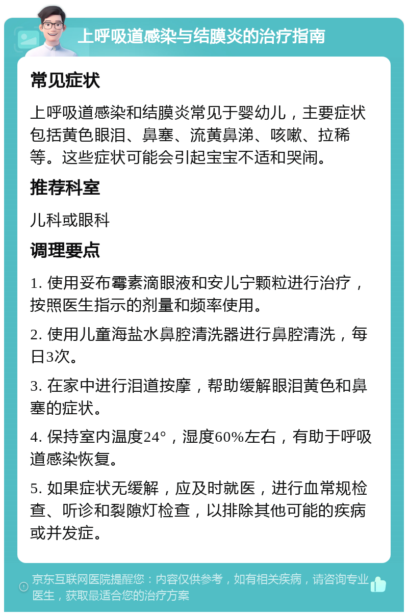 上呼吸道感染与结膜炎的治疗指南 常见症状 上呼吸道感染和结膜炎常见于婴幼儿，主要症状包括黄色眼泪、鼻塞、流黄鼻涕、咳嗽、拉稀等。这些症状可能会引起宝宝不适和哭闹。 推荐科室 儿科或眼科 调理要点 1. 使用妥布霉素滴眼液和安儿宁颗粒进行治疗，按照医生指示的剂量和频率使用。 2. 使用儿童海盐水鼻腔清洗器进行鼻腔清洗，每日3次。 3. 在家中进行泪道按摩，帮助缓解眼泪黄色和鼻塞的症状。 4. 保持室内温度24°，湿度60%左右，有助于呼吸道感染恢复。 5. 如果症状无缓解，应及时就医，进行血常规检查、听诊和裂隙灯检查，以排除其他可能的疾病或并发症。